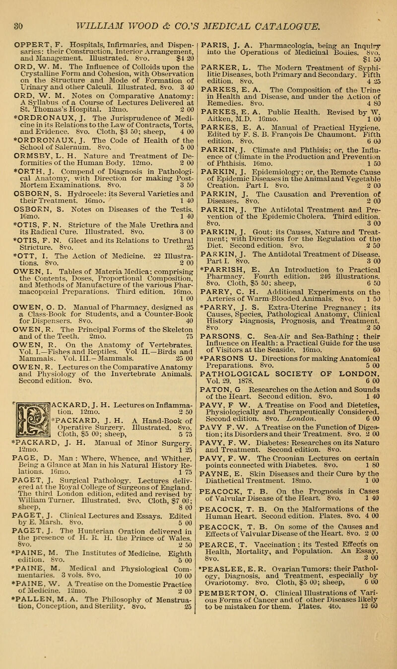 OPPERT, F. Hospitals, Infirmaries, and Dispen- saries: tlieir Construction, Interior Arrangement, and Management. Illustrated. 6vo. $4 20 ORD, W. M. Tlie Influence of Colloids upon the Crystalline Form and Cohesion, with Observation on the Structure and Mode of Formation of Urinary and other Calculi. Illustrated. 8vo. 3 40 ORD, W. M. Notes on Comparative Anatomy: A Syllabus of a Course of Lectures Delivered at St. Thomas's Hospital. 12mo. 2 00 *ORDRONAUX, J. The Jurisprudence of Medi- cine in its Relations to the Law of Contracts, Torts, and Evidence. 8vo. Cloth, $3 50; sheep, 4 00 *0RDRONAUX, J. The Code of Health of the School of Salernum. 8vo. 5 00 ORMSBY, L. H. Nature and Treatment of De- formities of the Human Body. 12mo. 2 00 *ORTH, J. Compend of Diagnosis in Pathologi- cal Anatomy, with Direction for making Post- Mortem Examinations. 8vo. 3 50 O S B O R N, S. Hydrocele: its Several Varieties and their Treatment. 16mo. 1 40 OS BORN, S. Notes on Diseases of the Testis. lOmo. 1 40 *OTIS, F. N. Stricture of the Male Urethra and its Eadical Cure. Illustrated. 8vo. 3 00 *OTIS, F. N. Gleet and its Relations to Urethral Stricture. 8vo. 25 *OTT, I. The Action of Medicine. 22 Illustra- tions. 8vo. 2 00 OWEN, I. Tables of Materia Medica; comprising the Contents, Doses, Proportional Composition, and Blethods of Manufacture of the various Phar- macopceial Preparations. Third edition. 16mo. 1 00 O'WEN, O. D. Manual of Pharmacy, designed as a Class-Book for Students, and a Counter-Book for Dispensers. 8vo. 40 OWEN,R. The Principal Forms of the Skeleton and of the Teeth. 2mo. 75 OWEN, R. On the Anatomy of Vertebrates. Vol. I.—Fishes and Reptiles. Vol II.—Birds and Mammals. Vol. III.-Mammals. 25 00 O W E N, R. Lectures on the Comparative Anatomy and Physiology of the Invertebrate Animals. Second edition. 8vo. ACKARD,J. H. Lectures on Inflamma- tion. 12mo. 2 50 *PACKARD, J. H. A Hand-Book of Operative Surgery. Illustrated. 8vo. Cloth, $5 00; sheep, 5 75 *PACKARD, J. H. Manual of Minor Surgery. 12ino. 1 25 PAGE, D. Man : Where, Whence, and T\Tiither. Being a Glance at Man in his Natural History Re- lations. ICmo. 1 75 PAGET, J. Surgical Pathology. Lectures deliv- ered at the Royal College of Surgeons of England. The third London edition, edited and revised by William Turner. Illustrated. 8vo. Cloth, §7 00; sheep, 8 00 PAGET, J. Clinical Lectures and Essays. Edited by E. Marsh. 8vo. 5 00 PAGET, J. The Hunterian Oration delivered in the presence of H. R. H. the Prince of Wales. 8vo. 2 50 *PAINE, M. The Institutes of Medicine. Eighth edition. Svo. 5 00 *PAINE, M. Medical and Physiological Com- mentaries. 3 vols. 8vo. 10 00 *PAINE, W. A Treatise on the Domestic Practice of Medicine. 12mo. -> 00 ♦FALLEN, M. A. The Philosophy of Menstrua- tion, Conception, and Sterility, bvo. 25 PARIS, J. A. Pharmacologia, being an Inquiry into the Operations of Medicinal Bodies. Svo. Si 50 PARKER, L. The Modern Treatment of Syphi- litic Diseases, both Primary and Secondary. Fifth edition. 8vo. 4 25 PARKES, E. A. The Composition of the Urine in Healtli and Disease, and under the Action of Remedies. 8vo. 4 80 PARKES, E. A. Public Health. Revised by W. Aitken, M.D. IGmo. 1 00 PARKES, E. A. Manual of Practical Hygiene. Edited by F. S. B. Francois De Chaumont. Fifth edition. Svo. 6 00 PARKIN, J. Climate and Phthisis; or, the Influ- ence of Climate in the Production and Prevention of Phthisis. l(5mo. 1 50 PARKIN, J. Epidemiology; or, the Remote Cause of Epidemic Diseases in the Animal and Vegetable Creation. Part I. Svo. 2 00 PARKIN, J. The Causation and Prevention of Diseases. 8vo. 2 00 PARKIN, J. The Antidotal Treatment and Pre- vention of the Epidemic Cholera. Third edition. Svo. 3 00 PARKIN, J. Gout: its Causes, Nature and Treat- ment; with Directions for the Regulation of the Diet. Second edition. Svo. 2 50 PAR KIN, J. The Antidotal Treatment of Disease. Part I. Svo. 3 00 *PARRISH, E. An Introduction to Practical Pharmacy. Fourth edition. 246 illustrations. Svo. Cloth, $5 50; sheep, 6 50 PARRY, C. H. Additional Experiments on the Arteries of Warm-Blooded Animals. Svo. 1 50 *PARRY, J. S. Extra-Uterine Pregnancy ; its Causes, Species, Pathological Anatomy, Clinical History Diagnosis, Prognosis, and Treatment. Svo 3 50 PARSONS, C. Sea-Air and Sea-Bathing ; their Influence on Health: a Practical Guide for the use of Visitors at the Seaside. lOmo. 60 ♦PARSONS U. Directions for making Anatomical Preparations. Svo. 5 00 PATHOLOGICAL SOCIETY OF LONDON. Vol. 29. 1878. 6 00 PATON, G Researches on the Action and Sounds of the Heart. Second edition. Svo. 1 40 PAVY, F W. A Treatise on Food and Dietetics, Physiologically and Therapeutically Considered. Second edition. Svo. London. 6 00 PAVY F.W^. A Treatise on the Function of Diges- tion ; its Disorders and their Treatment. Svo. 2 00 PAVY, F. W. Diabetes: Researches on its Nature and Treatment. Second edition. Svo. PAVY, F. W. The Croonian Lectures on certain points connected with Diabetes. Svo. 1 80 PAYNE, E. Skin Diseases and their Cure by the Diathetical Treatment. ISmo. 100 PEACOCK, T. B. On the Prognosis in Cases of Valvular Disease of the Heart. Svo. 1 40 PEACOCK, T. B. On the Malformations of the Human Heart. Second edition. Plates. Svo. 4 00 PEACOCK, T. B. On some of the Causes and Effects of Valvular Disease of the Heart. Svo. 2 00 PEARCE, T. Vaccination ; its Tested EflTects on Health, Mortality, and Population. An Essay. Svo. 2 00 •PEASLEE, E. R. Ovarian Tumors: their Pathol- ogy, Diagnosis, and Treatment, especially by Ovariotomy. Svo. Cloth, $5 00; sheep, 6 00 PEMBERTON, O. Clinical Illustrations of Vari- ous Forms of Cancer and of other Diseases likely to be mistaken for them. Plates. 4to. 12 60