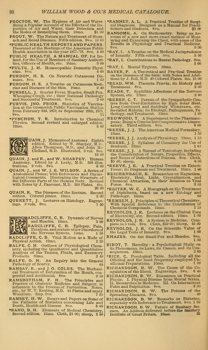 PROCTOR, W. The Hygiene of Air and Water. Being a Popular Aecoimt of tiie Effects of tlie Im- purities of Air and Water, tlieir Detection and the Modes of Remedying them, liimo. SI 00 PROUT, W. The Nature and Treatment of Stom- ach and Renal Diseases. Fifth edition. 8vo. 10 00 ♦PUBLIC HEALTH REPORTS AND PAPERS. Presented at tlie Meetings of the American Public Health Association in the year 1877-'?8. 8vo. 4 00 PUBLIC HEALTH, A MANUAL OF, for Ire- land, for the Use of Members of Sanitary Authori- ties, Officers of Health, etc. 16mo. 3 00 *PULTE, J. H. Homoeopathic Domestic Physi- cian. 8vo. 4 00 PURDON, H. S. On Neurotic Cutaneous Dis- eases. 8vo. 1 00 PURDON, H. S. A Treatise on Cutaneous Medi- cine and Diseases of the Skin. 16mo. 2 40 PURSELL, J. Scarlet Fever, Measles, Small-Pox, Whooping-Oough, etc.; their Rational Pathology and Successful Treatment. 8vo. 3 00 PURVIS, JNO. PRIOR. Statistics of Vaccina- tion at the Greenwich Public Vaccination Station from February 23d. 1870, to September 29th, 187.5. 8vo. 7.5 *PYNCHON, T. R. Introduction to Chemical Physics. Second revised and enlarged edition. 12mo. 3 00 UAIN, J. Elements of Anatomy. Eighth edition. Edited by W. Sharpey, M.D., Allen Thompson, M.D., and John Mc- Clelland, M.D. Illustrated. 3 vol. 8vo. 12 00 QUAIN, J. and R., and W. SHARPEY. Human Anatomy. Edited by J. Leidy, M.D. 500 illus- trations. 2 vols. 8vo. 6 00 QUAIN, J., and W. J. E. WILSON. A Series of Anatomical Plates; with References and Piiysio- logical Comments. Illustrating the Structure of the Different Parts of the Human Body. Revised with Notes by J. Pancoast. M.D. 200 Plates. 4to. 20 00 QUAIN, R. The Diseases of the Rectimi. Second edition. Colored plates. ]2mo. 3 00 QUEKETT, J. Lectures on Histology. Engrav- ings. 2 vols. 8vo. 7 50 IjADCLIFFE, C. B. Dynamic of Nerves and Muscles. 12mo. 3 00 [RADCLIFFE, C. B. Epilepsy, Pain, Paralysis, and certain other Disorders of the Nervous System. 12mo. 1 50 RADCLIFFE, C. B. Vital Motion as a Mode of Physical Action. 12mo. 2 50 RALFE, C. H. Outlines of Physiological Chem- istry, including the Qualitative and Quantitative Analysis of the Tissues, Fluids, and Excretory Products. ICmo. 2 40 RALFE, G. H. An Inquiry into the General Pathology of Scurvy. CO RAMSAY, R., and J.O. COLES. The Mechani- cal Treatment of Deformities of the Mouth, con- genital and Accidental. Svo. 2 50 RAMSBOTHAM, F. H. The Principles and Practice of Obstetric Medicine and Surgerv, in reference to the Process of l^arturition. Notes, etc., by W. V. Keating, M.D. 64 Plates and many Woodcuts. Imp. 8vo. 7 OJ RAMSEY, H. W. Essays and Papers on Some of the Fallacies of Statistics concerning Life and Death, Health and Disease. 8vo. 6 00 *RAND, B. H. Elements of Medical Chemistry, Second edition. 12mo. Cloth, §2 00; sheep, 8 50 ♦RANNEY, A. L. A Practical Treatise of Surgi- cal Diagnosis. Designed as a Manual for Practi- tioners and Students. 8vo. §3 00 RANSOME, A. On Stethometry. Being an Ac- count of a new and more exact method of Meas- uring and Examining the Chest, with some of the Results in Physiology and Practical Medicine. Svo. 3 50 *R AY, I. A Treatise on the Medical Jurisprudence of Insanity. Fifth edition. 8vo. 5 50 *RAY, I. Contributions to Mental Pathology. Svo. 3 00 *RAY, I. Mental Hygiene. IGmo. RAYER, P. A Theoretical and Practical Treatise on the Diseases of the Sldn: with Notes and Addi- tions by J. Bell, M.D. 40 Colored Plates. 4to. 15 00 *READ, WM. Placenta Praevia; its History and Treatment. Svo. 2 00 READE, T. S3-philitic Affections of the Nervous System, etc. l-?mo. 2 00 *REBER, C. T. Paresis of the S.ympathetic Cen- tres from Over-Excitation by High Solar Heat, Long Continued and Suddenly Withdrawn, etc. So-called Malaria; its Etiology, Pathogenesis, Pa- thology, and Treatment. 12mo. 1 00 REDWOOD, T. A Supplement to the Pharmaco- pceia; Being a Concise but Comprehensive Dispen- satory. Third edition. Svo. 8 80 *REESE,J.J. The American Medical Formulary. 12mo. 1 50 *REESE, J. J. Analysis of Physiology. 12mo. 153 *REESE, J. J. Syllabus of Chemistry for Use of Students. 12mo. 1 OJ *REESE, J. J. A Manual of Toxicologj', including the Consideration of Nature, Properties, Effects, and Means of Detections of Poisons. Svo. Cloth, %o 00; sheep, 6 00 *REEVE, J. E. A Practical Treatise on Enteric Fever; its Diagnosis and Treatment. IGmo. 100 REICHENBACH,K. Researches on Jlagnetism, Electricity, Heat, Light, CrystaUization, and Chemical Attraction, m their Relation to Vital Force. Svo. 3 50 *REITER, W^. C. A Monograph on the Treatment of Diphtheria, based on a new Etiology and Pathology. IGmo. 60 *R E M S E N, J. Principles ol Theoretical Chemistry. With Special Reference to the Constitution of Chemical Compounds. 12mo. 1 50 REYNOLDS, J. R. Lectures on the Clinical Uses of Electricity, etc. Second edition. 12mo. 1 00 REYNOLDS, J. R. A System in Medicine. Com- plete in 5 vols. Svo. Cloth, $40 00; sheep, 45 00 REYNOLDS, J. R. On the Scientific Value of the Legal Tests of Insanity. Svo. 1 00 RHAZES. On the Small-Pox and Measles. Svo. 1 50 RIBOT, T. Heredity : a Psychological Study on its Phenomena, its Laws, its Causes, and its Con- sequences. 12mo. ~ 00 *RICE, C. Posological Table. Including all the Officinal and the most frequently employed Un- ofiicinal Preparations, llimo. 1 00 RICHARDSON, B. W^. The Cause of the Co- agulation of the Blood. Engravings. Svo. 6 40 RICHARDSON, B. V/. Discourses on Practical Phjsic. I. Physical Disease from Mental Strain. II. Researches in Medicine. HI. On Intermittent Pulse and Palpitation. Svo. 2 00 RICHARDSON, B. W^. The Poisons of the Spreading Diseases. Svo. JO RICHARDSON, B. W. Remarks on Diabetes; especially with Reference to Treatment, bvo. 1 SO RICHARDSON, B. W. Future of Sanitary Sci- ence. An Address delivered before the Sanitary Institute of Great Britain. 16mo. 25