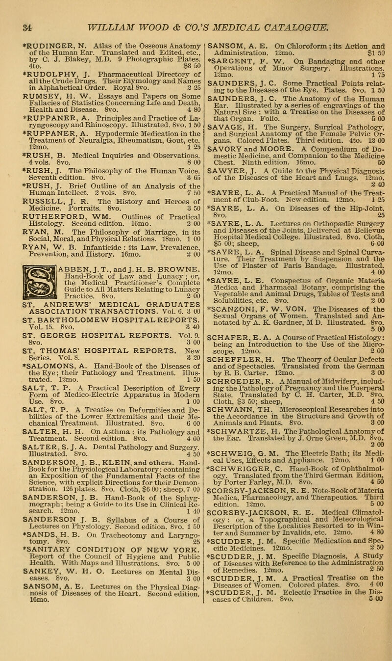 ♦RUDINGER, N. Atlas of the Osseous Anatomy of the Human Ear. Translated and Edited, etc., by C. J. Blakey, M.D. 9 Photographic Plates. 4to. S3 50 *RUDOLPHY, J. Pharmaceutical Directory of all the Crude Drugs. Their Etymology and Names in Alphabetical Order. Royal 8vo. 2 25 RUMSEY, H. W. Essays and Papers on Some Fallacies of Statistics Concerning Life and Death, Health and Disease. 8vo. 4 80 *RUPPANER, A. Principles and Practice of La- ryngoscopy and Rhinoscopy. Illustrated. 8vo. 1 50 *RUPPANER, A. Hypodermic Medication in the Treatment of Neuralgia, Rheumatism, Gout, etc. 12mo. 1 25 *RUSH, B. Medical Inquiries and Observations. 4 vols. 8vo. 8 00 *RUSH, J. The Philosophy of the Human Voice. Seventh edition. 8vo. 3 65 ♦RUSH, J. Brief Outline of an Analysis of the Human Intellect. 2 vols. 8vo. 7 50 RUSSELL, J. R. The History and Heroes of Medicine. Portraits. 8vo. 3 50 RUTHERFORD, WM. Outlines of Practical Histology. Second edition. 16mo. 2 00 RYAN, M. The Philosophy of Marriage, in its Social, Moral, and Physical Relations. 18mo. 1 00 RYAN, W. B. Infanticide : its Law, Prevalence, Prevention, and History. 16mo. 2 00 ABBEN, J. T., and J. H. B. BROWNE. Hand-Book of Law and Lunacy; or, the Medical Practitioner's Complete Guide to All Blatters Relating to Lunacy Practice. 8vo. 2 00 ST. ANDREWS' MEDICAL GRADUATES ASSOCIATION TRANSACTIONS. Vol.6. 3 00 ST. BARTHOLOMEW^ HOSPITAL REPORTS. Vol. 15. 8vo. 3 40 ST. GEORGE HOSPITAL REPORTS. Vol. 9. 8vo. 3 00 ST. THOMAS' HOSPITAL REPORTS. New Series. Vol. 8. 3 20 ♦SALOMONS, A. Hand-Book of the Diseases of the Eye; their Pathology and Treatment. Illus- trated. 12mo. 1 50 SALT, T. P. A Practical Description of Every Form of Medico-Electric Apparatus in Modern Use. 8vo. 1 00 SALT, T. P. A Treatise on Deformities and De- bilities of the Lower Extremities and their Me- chanical Treatment. Illustrated. 8vo. 6 00 SALTER, H. H. On Asthma : its Pathology and Treatment. Second edition. 8vo. 4 00 SALTER, S. J. A. Dental Pathologj' and Surgery. Illustrated. 8vo. 4 50 SANDERSON, J. B., KLEIN, and others. Hand- Book for the Physiological Laboratory: containing an Exposition of the Fundamental Facts of the Science, with explicit Directions for their Demon- stration. 126 plate.s. 8vo. Cloth, $(i 00; sheep, 7 00 SANDERSON, J. B. Hand-Book of the Sphj-g- mograph; being a Giiidfi to its Use in Clinical Re- search. 12mo. 1 40 SANDERSON J. B. Syllabus of a Course of Lectures on Physiology. Second edition. 8vo. 1 50 ♦SANDS, H. B. On Tracheotomy and Laryngo- tomy. 8vo. 25 ♦SANITARY CONDITION OF NEW^ YORK. Report of the Council of Hj'giene and Public Health. With Maps and Illustrations. 8vo. 5 00 SANKEY, W^. H. O. Lectures on Mental Dis- eases. 8vo. 3 00 SAN SO M, A. E. Lectures on the Physical Diag- nosis of Diseases of the Heart. Second edition. 16mo. SANSOM, A. E. On Chloroform; its Action and Administration. I2mo. $1 50 ♦SARGENT, F. W. On Bandaging and other Operations of Minor Surgery. Illustrations. 12mo. 1 73 SAUNDERS, J. C. Some Practical Points relat- ing to the Diseases of the Eye. Plates. 8vo. 1 50 SAUNDERS, J. C. The Anatomy of the Himian Ear. Illustrated by a series of engravings of the Natural Size : with a Treatise on the Diseases of that Organ. Folio. 5 00 SAVAGE, H. The Surgery. Surgical Pathology, and Surgical Anatomy of the Female Pelvic Or- gans. Colored Plates. Third edition. 4to. 12 00 SAVORY and MOORE. A Compendium of Do- mestic Medicine, and Companion to the Medicine Chest. Ninth edition. J6mo. 50 SAWYER, J. A Guide to the Physical Diagnosis of the Diseases of the Heart and Lungs. 12mo. 240 ♦SAYRE, L. A. A Practical Manual of the Treat- ment of Club-Foot. New edition. 12mo. 1 25 ♦SAYRE, L. A. On Diseases of the Hip-Joint. 8vo. 25 ♦SAYRE, L. A. Lectures on Orthopaedic Surgery and Diseases of the Joints, Delivered at Bellevue Hospital Medical College. Illustrated. Svo. Cloth, $5 00; sheep, 6 00 ♦SAYRE, L. A. Spinal Disease and Spinal Curva- ture. Their Treatment by Suspension and the Use of Plaster of Paris Bandage. Illustrated. 12mo. 4 00 ♦SAYRE, L. E. Conspectus of Organic Materia Medica and Pharmacal Botany, comprising the Vegetable and Animal Drugs, Tables of Tests and Solubihties, etc. Svo. 2 00 ♦SCANZONI, F. W. VON. The Diseases of the Sexual Organs of Women. Translated and An- notated by A. K. Gardner, M D. Illustrated. 8vo. 500 SCH AFER, E. A. A Course of Practical Histology: being an Introduction to the Use of the lilicro- scope. 12mo. 2 00 SCHEFFLER, H. The Theory of Ocular Defects and of Spectacles. Translated from the German by R. B. Carter. 12mo. 3 00 SCHROEDER,R. A Manual of Midwifery, includ- ing the Pathology of Pregnancy and the Puerperal State. Translated by C. H. Carter, 3LD. 8vo. Cloth, S3 50; sheep, 4 50 SCHW^ANN, TH. Microscopical Researches into the Accordance in the Structure and Growth of Animals and Hants. 8vo. 3 00 ♦SCHWARTZE, H. The Pathological Anatomy of the Ear. Translated by J. Orne Green, M.D. Svo. 200 ♦SCHWEIG, G. M. The Electric Bath; its Medi- cal Uses, Effects and AppUance. 12mo. 1 00 *SCHWEIGGER, C. Hand-Book of Ophthalmol- ogy. Translated from the Third German Edition, by Porter Farley, M.D. Svo. 4 50 SCORSBY-JACKSON, R. E. Note-Book of Materia Medica, Pharmacology, and Therapeutics. Third edition. 12mo. 5 00 SCORSBY-JACKSON, R. E. Medical Climatol- ogy : or, a Topographical and Meteorological Description of the Locahties Resorted to in Win- ter and Summer by Invalids, etc. 12mo. 4 80 ♦SCUDDER, J. M. Specific Medication and Spe- cific Medicines. 12mo. 2 50 ♦SCUDDER, J. M. Specific Diagnosis, A Study of Diseases -with Reference to the Administration of Remedies. 12mo. 2 50 ♦SCUDDER, J. M. A Practical Treatise on the Diseases of Women. Colored plates. Svo. 4 00 ♦SCUDDER, J. M. Eclectic Practice in the Dis- eases of Children. Svo. 5 00