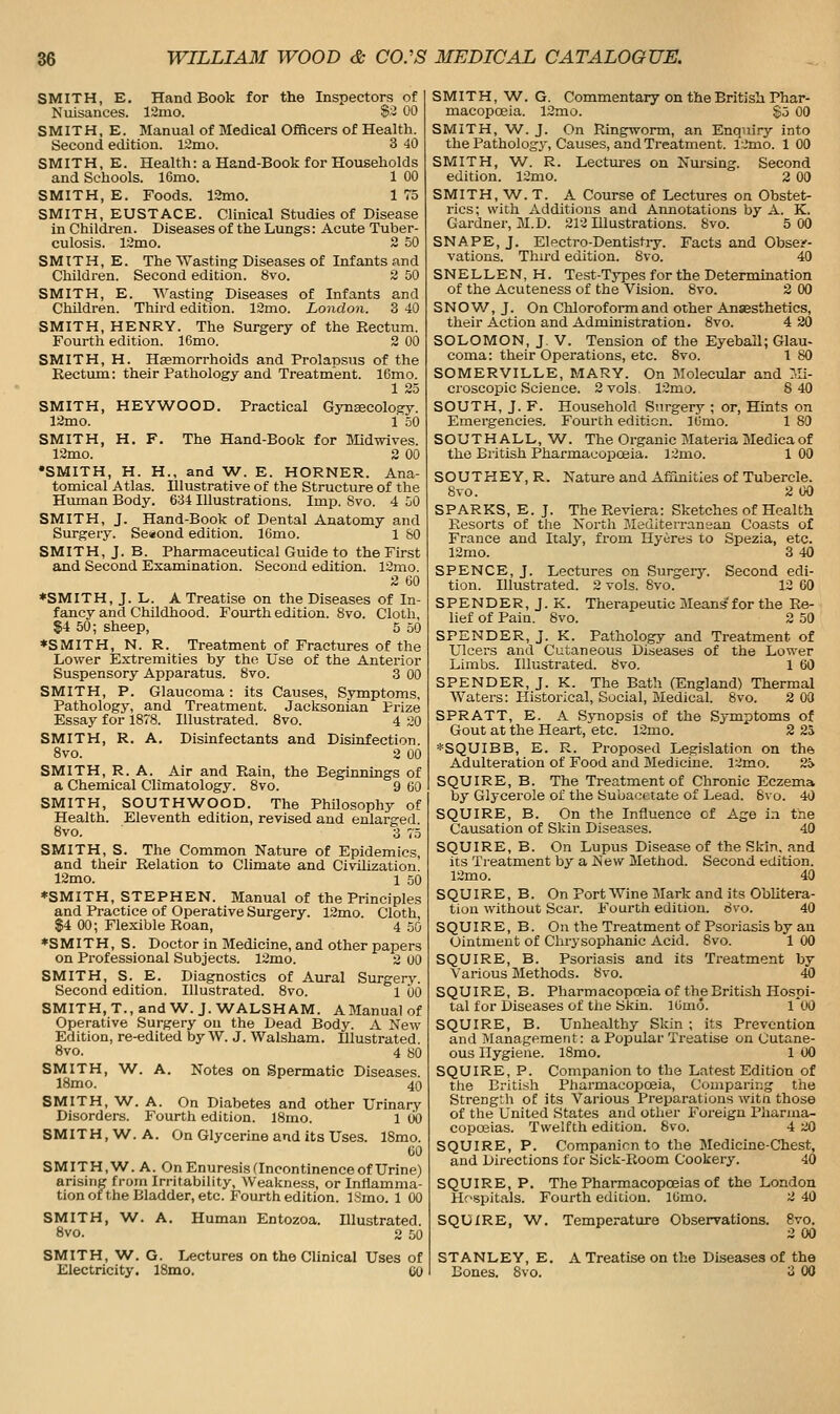 SMITH, E. Hand Book for the Inspectors of Nuisances. 12mo. S'-i 00 SMITH, E. Manual of Medical Officers of Health. Second edition. 12mo. 3 40 SMITH, E. Health: a Hand-Book for Households and Schools. 16mo. 1 00 SMITH, E. Foods. 13mo. 1 75 SMITH, EUSTACE. Clinical Studies of Disease in Children. Diseases of the Lungs: Acute Tuber- culosis. l:2mo. 2 50 SMITH, E. The Wasting Diseases of Infants and Children. Second edition. 8vo. 2 DO SMITH, E. Wasting Diseases of Infants and Children. Third edition. 12mo. London. 3 40 SMITH, HENRY. The Surgery of the Rectum. Fourth edition. 16mo. 2 00 SMITH, H. HEemorrhoids and Prolapsus of the Rectum: their Pathology and Treatment. 16mo. 1 25 SMITH, HEYWOOD. Practical Gynecology. 12mo. 1 50 SMITH, H. F. The Hand-Book for Midwives. 12mo. 2 00 •SMITH, H. H., and W. E. HORNER. Ana- tomical Atlas. Illustrative of the Structure of the Human Body. 634 Illustrations. Imp. 8vo. 4 50 SMITH, J. Hand-Book of Dental Anatomy and Surgery. Se«ond edition. 16mo. 1 80 SMITH, J. B. Pharmaceutical Guide to the First and Second Examination. Second edition. 12mo. 2 60 ♦SMITH, J. L. A Treatise on the Diseases of In- fancy and Childhood. Foixrth edition. 8vo. Cloth, $4 50; sheep, 5 50 ♦SMITH, N. R. Treatment of Fractures of the Lower Extremities by the Use of the Anterior Suspensory Apparatus. 8vo. 3 00 SMITH, P. Glaucoma: its Causes, Symptoms, Pathology, and Treatment. Jacksonian Prize Essay for 1878. Illustrated. 8vo. 4 20 SMITH, R. A. Disinfectants and Disinfection. 8vo. 2 00 SMITH, R. A. Air and Rain, the Beginnings of a Chemical Climatology. 8vo. 9 60 SMITH, SOUTHWOOD. The Philosophy of Health. Eleventh edition, revised and enlarged. 8vo. 3 75 SMITH, S. The Common Nature of Epidemics, and their Relation to Climate and Civilization. 12mo. 1 50 ♦SMITH, STEPHEN. Manual of the Principles and Practice of Operative Surgery. 12mo. Cloth, $4 00; Flexible Roan, 4 50 ♦SMITH, S. Doctor in Medicine, and other papers on Professional Subjects. 12mo. 2 UO SMITH, S. E. Diagnostics of Aural Surgery. Second edition. Illustrated. 8vo. 1 60 SMITH, T., and W. J. WALSHAM. AManual of Operative Surgery on the Dead Body. A New Edition, re-edited by W. J. Walsham. Illustrated. 8vo. 4 yo SMITH, W. A. Notes on Spermatic Diseases. 18mo. 40 SMITH, ^A/■. A. On Diabetes and other Urinary Disorders. Fourth edition. ISmo. 1 cio SMITH, W. A. On Glycerine and its Uses. 18mo. 60 SMITH,W. A. On Enuresis (Incontinence of Urine) arising from Irritability, Weakness, or Inflamma- tion or the Bladder, etc. Fourth edition. ISmo. 1 00 SMITH, W. A. Human Entozoa. Illustrated. 8vo. 2 50 SMITH, W. G. Commentary on the British Phar- macopoeia. 12mo. §5 00 SMITH, W. J. On Ringworm, an Enquiry into the Pathology, Causes, and Treatment, l.'mo. 1 00 SMITH, W. R. Lectures on Nursing. Second edition. 12nio. 2 00 SMITH, W. T. A Course of Lectures on Obstet- rics ; with Additions and Annotations by A. K. Gardner, M.D. 212 Illustrations. 8vo. 5 00 SNAPE, J. Electro-Dentistry. Facts and Obser- vations. Third edition. 8vo. 40 SNELLEN, H. Test-Types for the Determination of the Acuteness of the Vision. 8vo. 2 00 SNOW, J. On Chloroform and other Anaesthetics, their Action and Administration. 8vo. 4 20 SOLOMON, J. V. Tension of the Eyeball; Glau- coma: their Operations, etc. 8vo. 1 80 SOMERVILLE, MARY. On Molecular and Mi- croscopic Science. 2 vols. 12mo. 8 40 SOUTH, J. F. Household Surgery ; or. Hints on Emergencies. Fourth edition. lOmo. 1 80 SOUTHALL,W. The Organic Materia Medica of the British Pharmacopoeia. 12mo. 1 00 SOUTHEY, R. Nature and Affinities of Tubercle. 8vo. 2 00 SPARKS, E. J. TheReviera: Sketches of Health Resorts of the North Mediteiransan Coasts of France and Italy, from Hyeres to Spezia, etc. 12mo. 3 40 SPENCE, J. Lectures on Surgery. Second edi- tion. Illustrated. 2 vols. 8vo. 12 60 SPENDER,J,K. Therapeutic Means' for the Re- lief of Pain. 8vo. 2 50 SPENDER, J. K. Pathology and Treatment of Ulcers and Cutaneous Diseases of the Lower Limbs. Illustrated. 8vo. 1 60 SPENDER, J. K. The Bath (England) Thermal AVaters: Historical, Social, Medical. 8vo. 2 00 SPRATT, E. A Synopsis of the Symptoms of Gout at the Heart, etc. 12mo. 2 25 *SQUIBB, E. R. Proposed Legislation on the Adulteration of Food and Medicine. 12mo. 2» SQUIRE, B. The Treatment of Chronic Eczema by Glycerole of the Subacctate of Lead. &vo. 40 SQUIRE, B. On the Influence of Age in the Causation of Skin Diseases. 40 SQUIRE, B. On Lupus Disease of the Skin, and its Treatment by a New Method. Second edition. 12mo. 40 SQUIRE, B. On Port Wine Mark and its Oblitera- tion without Scar. Fourtli edition, dvo. 40 SQUIRE, B. On the Treatment of Psoriasis by an Ointment of Chrysophanic Acid. 8vo. 1 00 SQUIRE, B. Psoriasis and its Treatment by Various Methods. 8vo. 40 SQUIRE, B. Pharmacopoeia of the British Hospi- tal for Diseases of the Skin. lUmo. I'OO SQUIRE, B. Unhealthy Skin ; its Prevention and Management: a Poi^ular Treatise on Cutane- ous Hygiene. 18mo. 1 00 SQUIRE, P. Companion to the Latest Edition of tiie British Pharmacopoeia, Comparing the Strength of its Various Preparations witn those of the United States and other Foreign Pharma- copoeias. Twelfth edition. 8vo. 4 20 SQUIRE, P. Companion to the Medicine-Chest, and Directions for Sick-Room Cookery. 40 SQUIRE, P. The Pharmacopoeias of the London Hospitals. Fourth edition. lOmo. 2 40 SQUIRE, W. Temperature Observations. 8vo. 2 00 SMITH, W. G. Lectures on the Clinical Uses of STANLEY, E. A Treatise on the Diseases of the Electricity. 18mo. GO Bones. Svo. 3 00