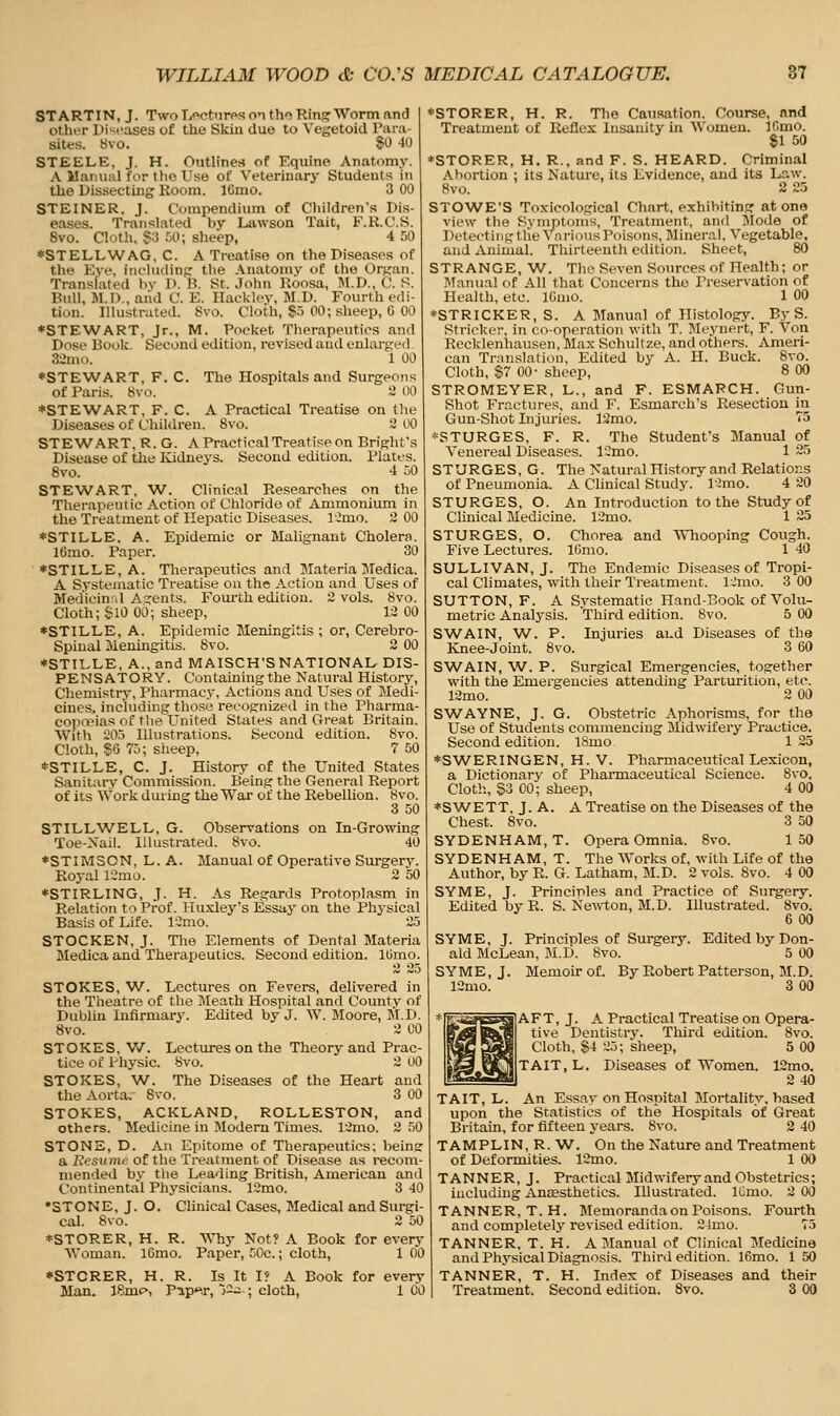 ST ARTIN, J. Two Lectures on tho Ring Worm and other Diseases of the Skin due to Vegetoid Para- sites. 8vo. 80 40 STEELE, J. H. Outlines of Equine Anatomy. A Manual for the Use of Veterinary Students in the Dissecting Koom. ICmo. 3 00 STEINER, J. Compendium of Children's Dis- eases. Translated by Lawson Tait, F.R.C.S. 8vo. Cloth, S3 50; sheep, 4 50 *STELLWAG,C. A Treatise on the Diseases of the Eye, iiichidinp: the Anatomy of the Organ. Translated by D. B. St. John lloosa, M.D., C. S. Bull, JI.I)., and C. E. Ilaokloy, M.D. Fourth edi- tion. Illustrated. Svo. Cloth, $.) 00; sheep, 0 00 ♦STEWART, Jr., M. Pocket Therapeutics and Dose Boole. Second edition, revised and enlarjied 3-,'nu». 1 00 ♦STEWART, F. C. The Hospitals and Surgeons of Paris. 8vo. 2 00 ♦STEWART, F. C. A Practical Treatise on the Diseases of Children. Svo. 2 00 STEWART, R. G. A Practical Treatise on Brights Disease of the Kidneys. Second edition. Plates. Svo. 4 JO STEWART, W. Clinical Researches on the Therapeutic Action of Chloride of Ammonium in the Treatment of Hepatic Diseases. ICmo. 3 00 ♦STILLE, A. Epidemic or Malignant Cholera. 16mo. Paper. 30 ♦STILLE, A. Tlierapeutics and Materia Medica. A Systematic Treatise on the Action and Uses of Mediein:d A^rcnts. Fom-th edition. 2 vols. Svo. Cloth; iJlO 00; sheep, 12 00 ♦STILLE, A. Epidemic Meningitis ; or, Cerebro- spinal Meningitis. Svo. 2 00 ♦STILLE, A., and MAISCH'S NATIONAL DIS- PENSATORY. Containingthe Natural History, Chemistry, Pharmacy, Actions and Uses of Medi- cines, including those reeognized in the Pharma- copoeias of the United States and Great Britain. With 205 Illustrations. Second edition. Svo. Cloth, $6 75; sheep, 7 50 ♦STILLE, C. J. History of the United States Sanitary Commission. Being tlie Oeneral Report of its Work during the War of the Rebellion. Svo. 3 50 STILLWELL, G. Observations on In-Growing Toe-Xail. Illustrated. Svo. 40 ♦STIiMSON, L. A. Manual of Operative Surgery. Royal 12mo. 2 50 ♦STIRLING, J. H. As Regards Protoplasm in Relation to Prof. Huxley's Essay on the Physical Basis of Life. ICmo. 25 STOCKEN, J. The Elements of Dental Materia Medica and Therapeutics. Second edition. l(3mo. STOKES, W. Lectures on Fevers, delivered in the Theatre of the JMeath Hospital and County of Dublin Infirmary. Edited by J. W. Moore, M.D. Svo. 2 CO STOKES, V/. Lectures on the Theory and Prac- tice of Physic. Svo. 2 00 STOKES, W. The Diseases of the Heart and the Aorta. Svo. 3 00 STOKES, ACKLAND, ROLLESTON, and others. Medicine in Jlodern Times. 12mo. 2 50 STONE, D. An Epitome of Therapeutics; being a Resume of the Treatment of Disease as recom- mended by the Leading British, American and Continental Physicians. 12mo. 3 40 •STONE, J. O. Clinical Cases, Medical and Surgi- cal. Svo. 2 50 ♦STORER, H. R. WTiy Not? A Book for every Woman. l6mo. Paper, 50c.; cloth, 1 00 ♦STCRER, H. R. Is It I? A Book for ever\' Man. ISmo, Pap^r, '5~-; cloth, 1 CO ♦STORER, H. R. The Causation, Course, and Treatment of Reflex Insanity in Women. ICmo. $1 50 ♦STORER, H. R., and F. S. HEARD. Criminal Abortion ; its Nature, its Evidence, and its Law. Svo. 2 25 STOWE'S Toxicological Chart, exhibiting at one view the Symptoms, Treatment, and Mode of Deteetiiigtlie vnrioiis Poisons, Mineral, Vegetable, and Animal. Thirteenth edition. Sheet, 80 STRANGE, W. The Seven Sources of Health; or ]\Ianual of All that Concerns the Preservation of Health, etc. IGmo. 1 00 *STRICKER, S. A Manual of Histology. By S. Strieker, in co-operation with T. Meynert, F. Von Recklenhausen, Max Schultze, and others. Ameri- can Translation, Edited by A. H. Buck. Svo. Cloth, $7 00- sheep, 8 00 STROMEYER, L., and F. ESMARCH. Gun- Shot Fraetures, and F. Esmarch's Resection in Gun-Shot Injuries. 12mo. 75 *STURGES, F. R. The Student's Manual of Venereal Diseases. 12mo. 1 25 STURGES, G. The Natural History and Relations of Pneumonia. A Clinical Study. I'Jmo. 4 20 STURGES, O. An Introduction to the Study of Clinical Medicine. 12mo. 1 25 STURGES, O. Chorea and ^Vliooping Cough. Five Lectures. lOmo. 1 40 SULLIVAN, J. The Endemic Diseases of Tropi- cal Climates, with their Treatment. l,!mo. 3 00 SUTTON, F. A Systematic Hand-Eook of Volu- metric Analj'sis. Third edition. Svo. 5 00 SWAIN, W. P. Injuries aud Diseases of the Knee-Joint. Svo. 3 60 SW^AIN, W. P. Surgical Emergencies, together with the Emergencies attending Parturition, etc. 12mo. 2 00 SWAYNE, J. G. Obstetric Aphorisms, for the Use of Students commencing Midwifery Practice. Second edition. ISmo 1 25 ♦SWERINGEN, H. V. Pharmaceutical Lexicon, a Dictionary of Pharmaceutical Science. Svo. Cloth, §3 00; sheep, 4 00 ♦SWETT, J. A. A Treatise on the Diseases of the Chest. Svo. 3 50 SYDENHAM, T. Opera Omnia. Svo. 150 SYDENHAM, T. The Works of, with Life of the Author, by R. G. Latham, M.D. 2 vols. Svo. 4 00 SYME, J. Principles and Practice of Surgery. Edited by R. S. Ne\\'ton, M.D. Illustrated. Svo. 6 00 SYME, J. Principles of Surgery. Edited by Don- ald McLean, M.D. Svo. 5 00 SYME, J. Memoir of. By Robert Patterson, M.D. 12mo. 3 00 AFT, J. A Practical Treatise on Opera- tive Dentistry. Third edition. Svo. Cloth, §4 25; sheep, 5 00 TAIT, L. Diseases of Women. 12mo. 240 TAIT, L. An Essay on Hospital Mortality, based upon the Statistics of the Hospitals of Great Britain, for fifteen years. Svo. 2 40 TAMPLIN, R. W. On the Nature and Treatment of Deformities. 12mo. 1 00 TANNER, J. Practical Midwifery and Obstetrics; including Aneesthetics. Illustrated. ICmo. 3 00 TANNER, T.H. Slemorandaon Poisons. Fourth and completely revised edition. 2-imo. 75 TANNER, T. H. A Manual of Clinical Medicine and Physical Diagnosis. Third edition. 16mo. 1 50 TANNER, T. H. Index of Diseases and their Treatment. Second edition. Svo. 3 00