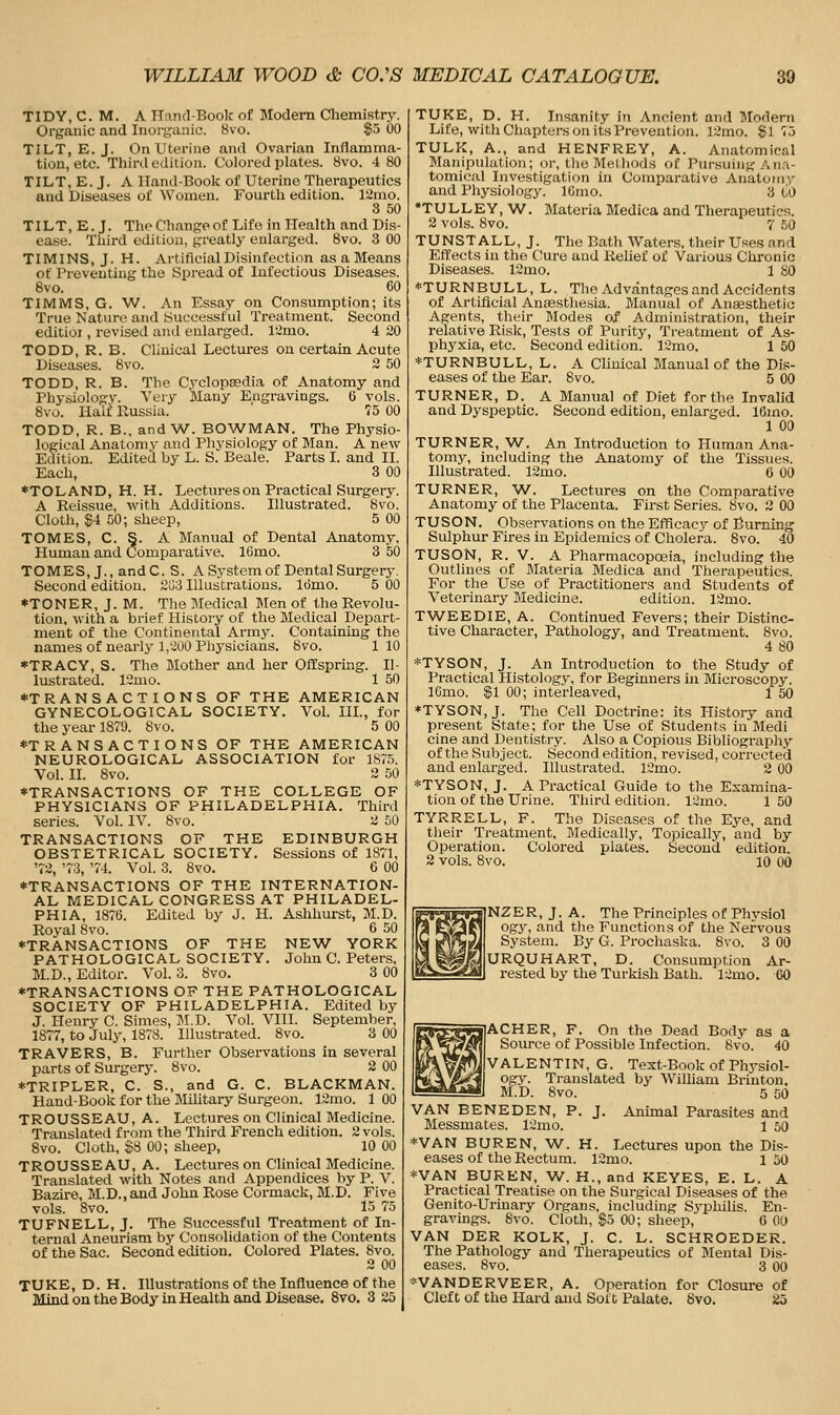 TIDY, C. M. A ITand-Book of Modern Chemistry. Organic and Inurgaiiio. 8vo. $5 00 TILT, E. J. On Uterine and Ovarian Inflamma- tion, etc. Third edition. Colored plates. 8vo. 4 80 TILT, E. J. A Hand-Book of Uterine Therapeutics and Diseases of Women. Fourth edition. 12nio. 3 50 TILT, E. J. TheChangeof Life in Health and Dis- ease. Third edition, greatly enlarged. Svo. 3 00 TIMINS, J. H. Artificial Disinfection as a Means of Preventing the Spread of Infectious Diseases. Svo. 60 TIMMS, G. W. An Essay on Consumption; its True Nature and Successful Treatment. Second editioi, revised and enlarged. 12mo. 4 20 TODD, R. B. Clinical Lectures on certam Acute Diseases. Svo. 3 50 TODD, R. B. The Cj'clopaedla of Anatomy and Physiology. Very Many Engravings. 6 vols. Svo. Half Russia. 75 00 TODD, R. B., and\A/. BO\VMAN. The Physio- logical Anatomy and Physiology of Man. A new Edition. Edited by L. S. Beale. Parts I. and II. Each, 3 00 ♦TOLAND, H. H. Lectures on Practical Surgery. A Reissue, with Additions. Illustrated. Svo. Cloth, $4 50; sheep, 5 00 TOMES, C. S. A Manual of Dental Anatomy, Human and Comparative. 16mo. 3 50 TOMES, J., andC. S. A System of Dental Surgery. Second edition. 2oi Illustrations. Idmo. 5 00 *TONER, J. M. The Medical Men of the Revolu- tion, witli a brief Histoiy of the Medical Depart- ment of the Continental Army. Containing the names of nearly 1,200 Physicians. Svo. 110 *TRACY, S. The Mother and her Offspring. Il- lustrated. 12mo. 1 50 ♦TRANSACTIONS OF THE AMERICAN GYNECOLOGICAL SOCIETY. Vol. IIL, for the year 1879. Svo. 5 00 ♦TRANSACTIONS OF THE AMERICAN NEUROLOGICAL ASSOCIATION for 187.5. Vol. II. Svo. 2 50 ♦TRANSACTIONS OF THE COLLEGE OF PHYSICIANS OF PHILADELPHIA. Third series. Vol. IV. Svo. 2 50 TRANSACTIONS OF THE EDINBURGH OBSTETRICAL SOCIETY. Sessions of 1871, '73, '73, '74. Vol. 3. Svo. 6 00 ♦TRANSACTIONS OF THE INTERNATION- AL MEDICAL CONGRESS AT PHILADEL- PHIA, 1S76. Edited by J. H. Aslihurst, M.D. Royal Svo. 6 50 ♦TRANSACTIONS OF THE NEW YORK PATHOLOGICAL SOCIETY. John C. Petens, M.D., Editor. Vol. 3. Svo. 3 00 ♦TRANSACTIONS OF THE PATHOLOGICAL SOCIETY OF PHILADELPHIA. Edited by J. Henry C. Simes, M.D. Vol. VIII. September, 1S77, to July, 1878. Illustrated. Svo. 3 00 TRAVERS, B. Further Observations in several parts of Surgery. Svo. 2 00 ♦TRIPLER, C. S., and G. C. BLACKMAN. Hand-Book for the JliUtary Surgeon. 13mo. 1 00 TROUSSEAU, A. Lectures on Clinical Medicine. Translated from the Third French edition. 2 vols. Svo. Cloth, $8 00; sheep, 10 00 TROUSSEAU, A. Lectures on Clinical Medicine. Translated with Notes and Appendices by P. V. Bazire, M.D., and John Rose Cormack, M.D. Five vols. Svo. 15 75 TUFNELL, J. The Successful Treatment of In- ternal Aneurism by Consohdation of the Contents of the Sac. Second edition. Colored Plates. Svo. 2 00 TUKE, D. H. Illustrations of the Influence of the Mind on the Body in Health and Disease. Svo. 3 25 TUKE, D. H. Insanity in Ancient and Modern Life, with Chapters on its Prevention. 12mo. $175 TULK, A., and HENFREY, A. Anatomical Manipulation; or, the Melliods of Pursuing An.i- tomical Investigation in Comparative Anatomy and Physiology. IGmo. 3 tio •TULLEY, W. Materia Medica and Therapeutics. 2 vols. Svo. 7 50 TUNSTALL, J. The Bath Waters, their Uses and Effects in the Cure and Relief of Various Chronic Diseases. 12mo. 1 SO ♦TURNBULL, L. The Advantages and Accidents of Artificial Anaesthesia. Manual of Anaesthetic Agents, their Modes of Administration, their relative Risk, Tests of Purity, Treatment of As- phyxia, etc. Second edition. 12mo. 1 50 *TURNBULL, L. A Clinical Manual of the Dis- eases of the Ear. Svo. 5 00 TURNER, D. A Blanual of Diet for the Invalid and Dyspeptic. Second edition, enlarged. 16mo. 1 00 TURNER, W. An Introduction to Human Ana- tomy, including the Anatomy of the Tissues. Illustrated. 12mo. 6 00 TURNER, W. Lectures on the Comparative Anatomy of the Placenta. First Series. Svo. 2 00 TUSON. Observations on the Efficacy of Burning Sulphur Fires in Epidemics of Cholera. Svo. 40 TUSON, R. V. A Pharmacopoeia, including the Outlines of Materia Medica and Therapeutics. For the Use of Practitioners and Students of Veterinary Medicine. edition. 12mo. TWEEDIE, A. Continued Fevers; their Distinc- tive Character, Pathology, and Treatment. Svo. 4 80 *TYSON, J. An Introduction to the Study of Practical Histology, for Beginners in Microscopy. lOmo. |1 00; interleaved, l 50 ♦TYSON, J. The Cell Doctrine: its History and present State; for the Use of Students in Medi cine and Dentistry. Also a Copious Bibliography of the Subject. Second edition, revised, corrected and enlarged. Illustrated. 12mo. 2 00 *TYSON, J. A Practical Guide to the Examina- tion of the Urine. Third edition. 12mo. 1 50 TYRRELL, F. The Diseases of the Eye, and tlieir Treatment, Medically, Topically, and by Operation. Colored plates. Second edition. 2 vols. Svo. 10 00 NZER, J. A. The Principles of Physiol ogy, and the Functions of the Nervous System. By G. Prochaska. Svo. 3 00 URQUHART, D. Consumption Ar- rested by the Turkish Bath. l^mo. 60 ACHER, F. On the Dead Body as a Source of Possible Infection. 8vo. 40 VALENTIN, G. Text-Book of Physiol- ogy. Translated by William Brinton, 5 50 Animal Parasites and 1 50 Lectures upon the Dis- M.D. Svo. VAN BENEDEN, P. J Messmates. Iximo. *VAN BUREN, W. H. eases of the Rectum. 12mo. ' 1 50 *VAN BUREN, W. H., and KEYES, E. L. A Practical Treatise on the Surgical Diseases of the Genito-Urinary Organs, including Syphilis. En- gravings. 8vo. Cloth, $5 00; sheep, 6 OO VAN DER KOLK, J. C. L. SCHROEDER. The Pathology and Therapeutics of Mental Dis- eases. Svo. 3 00 *VANDERVEER, A. Operation for Closure of Cleft of the liai-d and Soft Palate. Svo. 25