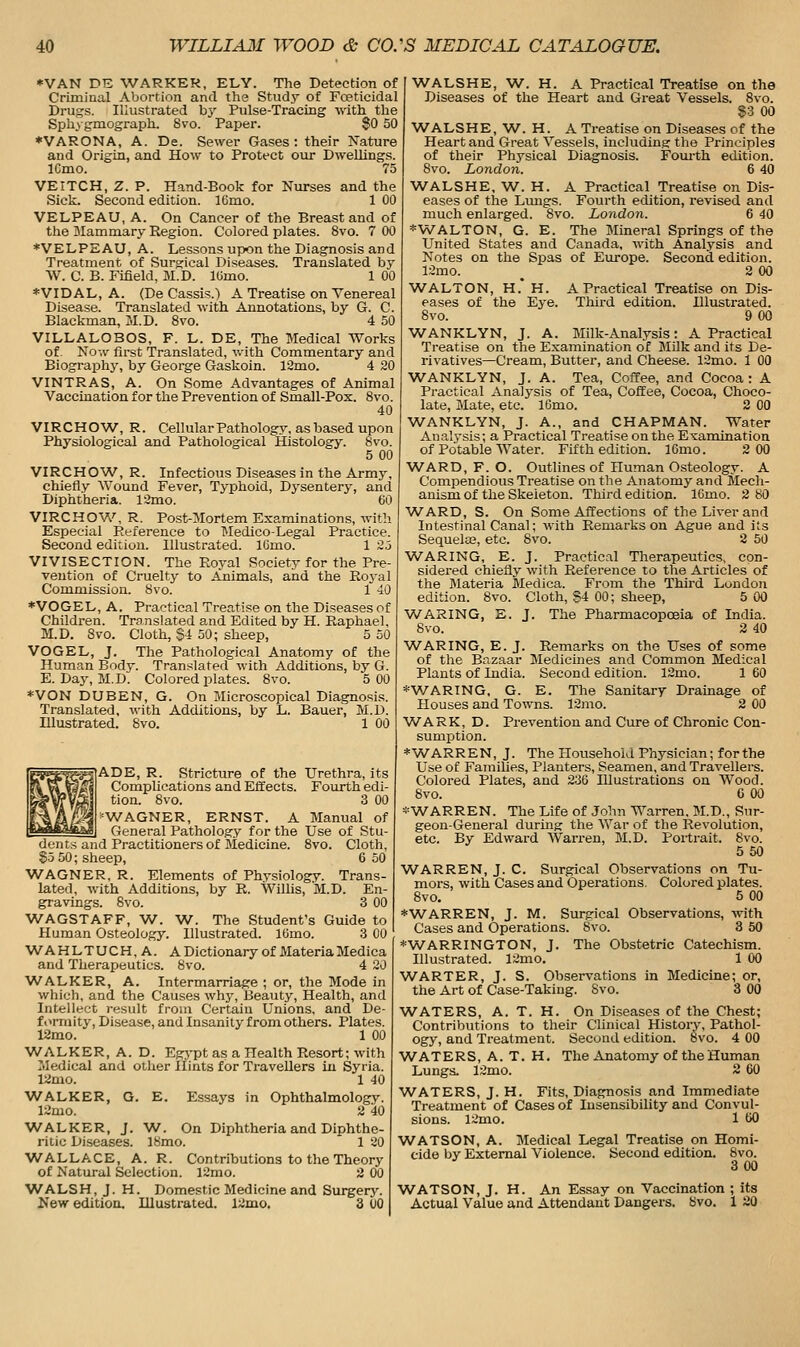 ♦VAN DE WARKER, ELY. The Detection of Criminal Abortion and the Study of Fceticidal Drugs. Illustrated hy Pulse-Tracing with the Sph.\ gmograph. Svo. Paper. SO 50 ♦VARONA, A. De. Sewer Gases: their Nature and Origin, and How to Protect our Dwellings. ICmo. 75 VEITCH, Z. P. Hand-Book for Nurses and the Sick. Second edition. 16mo. 1 00 VELPEAU, A. On Cancer of the Breast and of tlie Mammary Region. Colored plates. Svo. 7 00 *VELPEAU, A. Lessons upon the Diagnosis and Treatment of Surgical Diseases. Translated by W. C. B. Fifield, M.D. lOmo. 1 00 *VIDAL, A. (De Cassis.) A Treatise on Venereal Disease. Translated with Annotations, by G. C. Blackman, M.D. Svo. 4 50 VILLALOBOS, F. L. DE, The Medical Works of. Now first Translated, with Commentary and Biography, by George Gaskoin. 12mo. 4 20 VINTRAS, A. On Some Advantages of Animal Vaccination for the Prevention of Small-Pox. Svo. 40 VIRCHOW, R. Cellular Pathology, as based upon Physiological and Pathological Histology. Svo. 5 00 VIRCHOW, R. Infectious Diseases in the Army, chiefly Wound Fever, Typhoid, Dysentery, and Diphtheria. 12mo. 60 VIRCHOV/, R. Post-Mortem Examinations, with Especial Reference to Medico-Legal Practice. Second edition. Illustrated. lOmo. 1 2j VIVISECTION. The Royal Society for the Pre- vention of Cruelty to Animals, and the Royal Commission. Svo. 1 40 ♦VOGEL, A. Pi-aetical Treatise on the Diseases of Children. Translated and Edited by H. Raphael, M.D. Svo. Cloth, S4 50; sheep, 5 50 VOGEL, J. The Pathological Anatomy of the Human Body. Translated with Additions, by G. E. Day, M.D. Colored plates. Svo. 5 00 *VON DUBEN, G. On Microscopical Diagno.sis. Translated, with Additions, by L. Bauer, M.D. Illustrated. Svo. 1 00 ■lADE, R. Stricture of the Urethra, its Complications and Effects. Fourth edi- tion. Svo. 3 00 ■=WAGNER, ERNST. A Manual of General Pathology for the Use of Stu- dents and Practitioners of Medicine. Svo. Cloth, $5 50; sheep, 6 50 WAGNER, R. Elements of Physiology. Trans- lated, with Additions, by R. Willis, M.D. En- gravings. Svo. 3 00 WAGSTAFF, W. W. The Student's Guide to Human Osteology. Illustrated. 16mo. 3 00 W^AHLTUCH.A. A Dictionary of MateriaMedica and Therapeutics. Svo. 4 20 V/ALKER, A. Intermarriage ; or, the Mode in which, and the Causes why, Beauty, Health, and Intellect i-esult from Certain Unions, and De- formity, Disease, and Insanity from others. Plates. 12mo. 1 00 WALKER, A. D. Eg3-pt as a Health Resort; with Medical and other Hints for Travellers in Syria. 12mo. 1 40 W^ALKER, G. E 12mo. W^ALKER, J. W^. On Diphtheria and Diphthe- ritic Diseases. 18mo. 1 20 WALLACE, A. R. Contributions to the Theory of Natural Selection. 12nio. 2 00 WALSH, J. H. Domestic Medicine and Surgery. New edition. Illustrated. 12mo. 3 00 Essays in Ophthalmology. 2 40 WALSHE, W. H. A Practical Treatise on the Diseases of the Heart and Great Vessels. Svo. S3 00 W^ALSHE, W. H. A Treatise on Diseases of the Heart and Great Vessels, including the Principles of their Physical Diagnosis. Foui-th edition. Svo. London. 6 40 WALSHE, W^. H. A Practical Treatise on Dis- eases of the Liuigs. Fourth edition, revised and much enlarged. Svo. London. 6 40 *WALTON, G. E. The Mineral Springs of the United States and Canada, with Analysis and Notes on the Spas of Europe. Second edition. 12mo. _ 2 00 WALTON, H.' H. A Practical Treatise on Dis- eases of the Eye. Third edition. Illustrated. Svo. 9 00 WANKLYN, J. A. Milk-Analysis: A Practical Treatise on the Examination of MOk and its De- rivatives—Cream, Butter, and Cheese. 12mo. 1 00 WANKLYN, J. A. Tea, Coffee, and Cocoa : A Practical Analysis of Tea, Coffee, Cocoa, Choco- late, Mate, etc. 16mo. 2 00 WANKLYN, J. A., and CHAPMAN. Water Analysis; a Practical Treatise on the Examination of Potable Water. Fifth edition. 16mo. 2 00 W^ARD, F. O. Outlines of Human Osteology. A Compendious Treatise on the Anatomy and Mech- anism of the Skeleton. Third edition. ICmo. 2 SO WARD, S. On Some Affections of the Liver and Intestinal Canal; with Remarks on Ague and its Sequela?, etc. Svo. 2 50 WARING, E. J. Practical Therapeutics, con- sidered chiefly with Reference to the Articles of the Materia Medica. From the Third Londoii edition. Svo. Cloth, §4 00; sheep, 5 00 W^ARING, E. J. The Pharmacopoeia of India. Svo. 2 40 WARING, E. J. Remarks on the Uses of some of the Bazaar Medicines and Common Medical Plants of India. Second edition. 12mo. 1 60 *WARING, G. E. The Sanitary Drainage of Houses and Towns. 12mo. 2 00 WARK, D. Prevention and Cure of Chronic Con- sumption. ♦WARREN, J. The Household Physician; forthe Use of Families, Planters, Seamen, and Travellers. Colored Plates, and 236 Illustrations on Wood. Svo. G 00 *WARREN. The Life of John Warren. M.D., Sur- geon-General during the War of the Revolution, etc. By Edward Warren, M.D. Poitrait. Svo. 5 50 WARREN, J. C. Surgical Observations on Tu- mors, with Cases and Operations. Colored plates. Svo. 5 00 ♦WARREN, J. M. Surgical Observations, with Cases and Operations. Svo. 3 50 ♦WARRINGTON, J. The Obstetric Catechism. Illustrated. 12mo. 1 00 WARTER, J. S. Observations in Medicine; or, the Art of Case-Taking. Svo. 3 00 W^ATERS, A. T. H. On Diseases of the Chest; Contributions to their Clinical History, Pathol- ogy, and Treatment. Second edition. Svo. 4 00 WATERS, A. T. H. The Anatomy of the Human Lungs. 12mo. 2 60 W^ATERS, J. H. Fits, Diagnosis and Immediate Treatment of Cases of Insensibility and Convul- sions. 12mo. 1 60 ■WATSON, A. Medical Legal Treatise on Homi- cide by External Violence. Second edition. Svo. 300 WATSON, J. H. An Essay on Vaccination ; its Actual Value and Attendant Dangers. Svo. 1 20