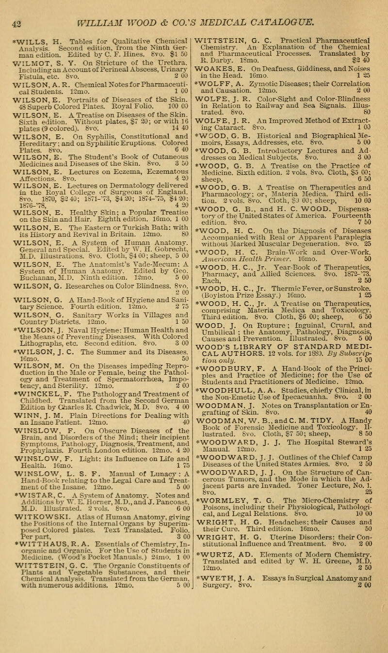 *WILLS, H. Tables for Qualitative Chemical ] Analysis. Second edition, from the Ninth Ger- man edition. Edited by C. F. Hines. gvo. Si 50 V.'ILMOT, S. Y. On Stricture of the Urethra. Including an Accoimi of Perineal Abscess, Urinary Fistula, etc. 8vo. 2 00 WILSON, A. R. Chemical Notes for Pharmaceuti- cal Students. 12mo. 1 00 WILSON, E. Portraits of Diseases of the Skin. ■iS Superb Colored Plates. Royal Foho. 100 00 WILSON, E. A Treatise on Diseases of the Skin. Sisth edition. Without plates, §7 30; or wth 16 plates (9 colored). 8vo. 14 40 WILSON, E. On Syphilis, Constitutional and Hereditarv: and on S5philitic Eruptions. Colored Plates, bvo. 6 40 WILSON, E. The Studenfs Book of Cutaneous 3Iediciues and Diseases of the Skin. 8vo. 3 DO WILSON, E. Lectures on Eczema, Eczematous Affections. 8vo. 4 20 WILSON, E. Lectures on Dermatology dehvered in the PLoyal College of Surgeons of England. 6vo. 1870, S2 40; 1671-73, $4 20; 1874-75, §4 20; lS76-78, 4 20 WILSON, E. Healthy Skin; a Popular Treatise on the Skin and Hair. Eighth edition. 16mo. 1 00 WILSON, E. The Eastern or Turkish Bath: with its History and Ee%ival in Britain. 12mo. 80 WILSON, E. A System of Human Anatomy. General and Special. Edited by AV. H. Gobrecht, 31.D. Illustrations. Svo. Cloth, $4 00; sheep, 5 00 WILSON, E. The Anatomist's Vade-Mecum: A System of Human AnatomJ^ Edited by Geo. Buchanan, 3LD. Ninth edition. 12mo. 5 00 ■WILSON, G. Researches on Color Blindness. 8vo. 2 00 WILSON, G. A Hand-Book of Hygiene and Sani- taiy Science. Fourth edition. 12mo. 2 75 WILSON. G. Sanitary Works in Villages and Country Districts. 12mo. 1 50 *W^ILSON, J. Naval Hygiene: Human Health and the Means of Preventing Diseases. With Colored Lithographs, etc. Second edition. 8vo. 3 00 ♦WILSON, J. C. The Summer and its Diseases. IGmo. 50 WILSON, M. On the Diseases impeding Repro- duction in the Male or Female, being the Pathol- ogy and Treatment of Spermatorrhoea, Impo- tencj', and Sterility. l2mo. 2 00 *WINCKEL. F. The Pathology and Treatment of Childbed. Translated from the Second German Edition by aharles R. Chadwick, M D. Svo. 4 00 WINN, J. M. Plain Directions for Dealing with an Insane Patient. 12mo. 40 WINSLOW, F. On Obscure Diseases of the Brain, and Disorde) s of the Mind; their incipient Symptoms. Pathologj', Diagnosis, Treatment, and Prophylaxis. Fourth London edition. 12mo. 4 20 WINSLOW, F. Light: its Influence on Life and Health. ICmo. 1 75 WINSLOW, L. S. F. Manual of Lunacy: A Hand-Book relating to the Legal Care and Treat- ment of the Insane. 12mo. 5 00 *WISTAR, C. A S3-stem of Anatomy. Notes and Additions bj- W. E. Horner, M.D., and J. Pancoast, M.D. Illustrated. 2 vols. Svo. 6 00 WITKOWSKI. Atlas of Human Anatomy, giving the Positions of the Internal Organs by Superim- posed Colored plates. Text Translated. Folio. Per part, 3 00 * WITTH AUS, R. A, Essentials of Chemistry, In- org-anic and Organic. For the Use of Students in Medicine. (Wood's Pocket Manuals.) 24mo. 100 WITTSTEIN, G. C. The Organic Constituents of Plants and Vegetable Substances, and their Chemical Analysis. Translated from the German, with nimierous additions. 12mo. 5 00 WITTSTEIN, G. C. Practical Pharmaceutical Cliemistry. An Explanation of the Chemical and Pharmaceutical Processes. Translated by R. Darby. iSmo. ?3 40 WOAKES, E. On Deafness, Giddiness, and Noises in the Head. lOmo. 1 25 *W^ O L F F, A. Zymotic Diseases; their Correlation and Causation. 12mo. 2 00 WOLFE, J. R. Color-Sight and Color-Blindness in Relation to Railway and Sea Signals. Illus- trated. 8vo. 80 WOLFE, J. R. An Improved Method of Extract- ing Cataract. Svo. 1 00 *WOOD, G. B. Historical and Biographical Me- moirs, Essays, Addresses, etc. 8vo. 5 00 *WOOD, G. B. Introductory Lectures and Ad- dresses on Medical Subjects. Svo. 3 00 *WOOD, G. B. A Treatise on the Practice of Medicine. Sixth edition. 2 vols. Svo. Cloth, §5 00; sheep, 6 50 ♦WOOD, G. B. A Treatise on Therapeutics and Pharmacology; or, Jlateria Medica. Third edi- tion. 2 vols. Svo. Cloth, S J 00; sheep, 10 00 *WOOD, G. B., and H. C. W^OOD. Dispensa- tory of the United States of America. Fourteenth edition. 8vo. 7 50 *WOOD, H. C. On the Diagnosis of Diseases Accompanied with Real or Apparent Paraplegia without Marked JIuscular Degeneration. Svo. 25 *WOOD, H. C. Brain-Work and Over-Work. American Health Primer. IGmo. 50 *W^OOD, H. C, Jr. Year-Book of Therapeutics, Pharmacy, and Allied Sciences. Svo. lS72-'73. Each, 2 50 *\A^0OD, H. C, Jr. Thermic Fever, or Sunstroke. (Boylston Prize Essay.) 16mo. 125 *W^OOD, H. C, Jr. A Treatise on Therapeutics, comprising Materia Medica and Toxicology. Third edition. Svo. Cloth, SG 00; sheep, 0 50 WOOD, J. On Rupture ; Inguinal, Crural, and Umbilical : the Anatomy, Pathology, Diagnosis, Causes and Prevention. Illustrated. Svo. 5 GO WOOD'S LIBRARY OF STANDARD MEDI- CAL AUTHORS. 12 vols, for 1880. Bxj Subscrip- tion only. 15 00 *W^OODBURY, F. A Hand-Book of the Prmci- ples and Practice of Medicine; for the Use of Students and Practitioners of Medicine. 12mo. *WOODHULL, A. A. Studies, chiefly Clinical,in the Non-Emetic Use of Ipecacuanha. Svo. 3 00 WOODMAN, J. Notes on Transplantation or En- grafting of Skin. Svo. 40 W^OODMAN, W. B.,andC. M. TIDY. A Handy Book of Forensic Medicine and Toxicology. Il- lustrated. Svo. Cloth, S7 50; sheep, 8 50 *W^OODWARD, J. J. The Hospital Steward's Manual. 12mo. 1 25 ♦WOODWARD, J.J. Outlines of the Chief Camp Diseases of the United States Armies. Svo. 3 50 ♦WOODWARD, J. J. On the Structure of Can- cerous Tumors, and the Mode in which the Ad- jacent parts are Invaded. Toner Lecture, No. 1. Svo. 25 ♦WORMLEY, T. G. The Micro-Chemistry of Poisons, including their Physiological, Pathologi- cal, and Legal Relations. Svo. 10 00 W^RIGHT, H. G. Headaches; their Causes and their Cure. Third edition. IGmo. 50 W^RIGHT. H. G. Uterine Disorders: their Con- stitutional Influence and Treatment. Svo. 2 00 *WURTZ, AD. Elements of Modem Chemistry. Translated and edited by W. H. Greene, M.D. 12mo. 2 50 *\VYETH, J. A. Essays inSurgical Anatomyand Surgerj% Svo. S 00