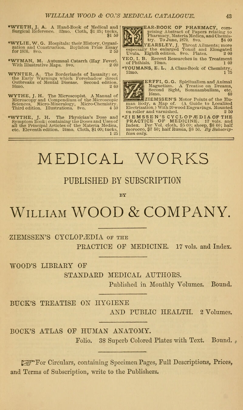 •WYETH, J. A. A Hand-Book of Medical and Surgical Reference. 32mo. C'lotli, Si ~'D; tiiclvs, $1 60 ♦WYLIE, W. G. Hospitals: their History, Organi- zation and Construction. Boylstoa I'yize Essay for 1670. 8vo. i 50 •WYMAN, M. Autumnal Catarrh (Hay Fever). With Illustrative Maps. 8vo. 2 00 WYNTER, A. The Borderlands of Insanity: or, the Early Warnings ■\vliich Foreshadow direct Outbreaks of Mental Disease. Second edition. ICmo. 2 GO WYTHE, J. H. The Microscopist. A Manual of Microscopy and Compendium of the Microscopic Sciences. Micro-Mineralogy, Micro-Chemistry. Third edition. Illustrations. Svo. 4 50 *WYTHE, J. H. The Physician's Dose and Symptom Book; containing the Doses and Uses of all the Principal Articles of the Materia Medica, etc. Eleventh edition. 24mo. Cloth, gl 00; tucks, 1 25 EAR-BOOK OF PHARMACY, com- prising Abstract of Papers relating to Phannacv, JIateria Medica, and Chemis- try. To June, 1879. Svo. $1 00 YEARSLEY, J. Throat Ailments; more especially the enlarged Tonsil and Elongated Uvula. Eighth edition. Svo. Plates. 2 00 YEO, I. B. Recent Researches in the Treatment of Phthisis, lamo. 1 00 *YOUMANS, E. L. A Class-Book of Chemistry. 12mo, 1 75 ERFFI, G. G. Spiritualism and Animal Magnetism. A Treatise on Dreams, Second Sight, Somnambulism, etc. lUmo. 60 ZIEMSSEN'S Motor Points of the Hu- man Body, a Map of. (A Guide to Localized. Electrization.) Withi30 wood Engravings. Mounted on roller and varnished. 2 50 ♦ZIEMSSEN'S CYCLOPAEDIA OF THE PRACTICE OF MEDICINE. 17 vols, and Index. Per Vol. cloth, $5 00; sheep, SO 00; half morocco, $7 50; half Russia, $8 50. By Subscrip- tion only. MEDICAL WORKS PUBLISHED BY SUBSCRIPTION BY William WOOD & COMPANY. ZIEMSSEN'S CYCLOPAEDIA of the PEACTICE OF MEDICINE. 17 Yols. and Index. WOOD'S LIBEARY OF STANDARD MEDICAL AUTHORS. Published in Monthly Volumes. Bound. BUCK'S TREATISE ON HYGIENE AND PUBLIC HEALTH. 2 Volumes. BOCK'S ATLAS OF HUMAN ANATOMY. Folio. 38 Superb Colored Plates with Text. Bound. Et^^For Circulars, containing Specimen Pages, Full Descriptions, Prices, and Terms of Subscription, write to the Publishers.