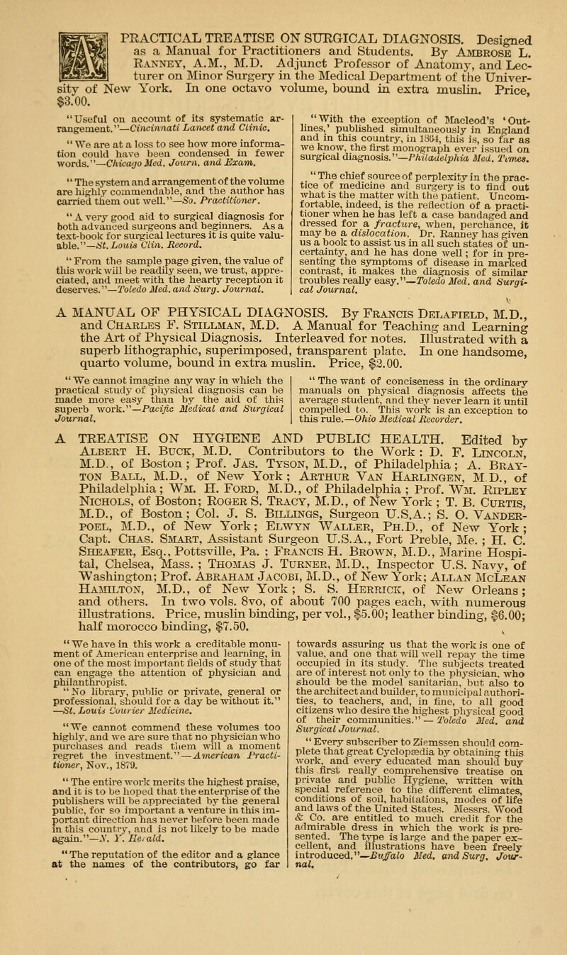 PRACTICAL TREATISE ON SURGICAL DIAGNOSIS. Designed as a Manual for Practitioners and Students. By Ambrose L. Ranney, A.m., M.D. Adjunct Professor of Anatomy, and Lec- turer on Minor Surgery in the Medical Department of tlie Univer- sity of New York. In one octavo volume, bound in extra muslin. Price, $3.00. With the exception of Macleod's 'Out- lines,' published simultaneously in England and in this country, in 1854, this is, so far as we know, the first monograph ever issued on surgical ilia.gaosia.'—Philadelphia Med. 'rimes.  The chief source of perplexity in the prac- tice of medicine and surgery is to find out what is the matter with tlie patient. Uncom- fortable, indeed, is the reflection of a practi- tioner when he has left a case bandaged and dressed for a fracture, when, perchance, it may be a dislocation. Dr. Ranney has given us a book to assist us in all such states of un- certainty, and he has done well; for in pre- senting the symptoms of disease in marlced contrast, it makes the diagnosis of similar troubles really easy.—ro^edo Med. and Surgi- cal Journal. Useful on account of its systematic ar- rangement.—Cincinnati Lancet and Clinic.  We are at a loss to see how more informa- tion could have been condensed in fewer words.—Chicago ited. Journ. and Exam. The system and arrangement of the volume are highly commendable, and the author has carried them out well.—Su. Practitioner.  A very good aid to surgical diagnosis for both advanced surgeons and beginners. As a text-book for surgical lectures it is quite valu- able.—.b't. Louis Clin. Record.  From the sample page given, the value of this work will be readily seen, we trust, appre- ciated, and meet with the hearty reception it deserves.—Toledo Med. and Surg. Journal. A MANUAL OF PHYSICAL DIAGNOSIS. By Francis Delafield, M.D., and Charles F. Stillman, M.D. A Manual for Teaching and Learning the Art of Pliysical Diagnosis. Interleaved for notes. Illustrated with a superb lithographic, superimposed, transparent plate. In one handsome, quarto volume, bound in extra muslin. Price, $3.00.  The want of conciseness in the ordinaiy manuals on physical diagnosis affects the average student, and they never learn it until compelled to. This work is an exception to this rule.—Ohio Medical Recorder. We cannot imagine anyway in which the practical study of pliysical diagnosis can be made more easy than by the aid of this superb work.—Pacific Medical and Surgical Journal. TREATISE ON HYGIENE AND PUBLIC HEALTH. Edited by Albert H. Buck, M.D. Contributors to the Work : D. F. Lincoln, M.D., of Boston; Prof. Jas. Tyson, M.D., of Philadelphia; A. Bray- ton Ball, M.D., of New York; Arthur Van Harlingen, M.D., of Philadelphia; Wm. H. Ford, M.D., of Philadelphia ; Prof. Wm. Ripley Nichols, of Boston; Roger S. Tracy, M.D., of New York ; T. B. Curtis, M.D., of Boston; Col. J. S. Billings, Surgeon U.S.A.; S. O. Vander- poel, M.D., of New York; Elwyn Waller, Ph.D., of New York; Capt. Chas. Smart, Assistant Surgeon U.S.A., Fort Preble, Me. ; H. C. Sheafer, Esq., Pottsville, Pa. ; Francis H. Brown, M.D., Marine Hospi- tal, Chelsea, Mass. ; Thomas J. Turner, M.D., Inspector U.S. Navy, of Washington; Prof. Abraham Jacobi, M.D., of New York; Allan McLean Hamilton, M.D., of New York ; S. S. Herrick, of New Orleans; and others. In two vols. 8vo, of about 700 pages each, with numerous illustrations. Price, muslin binding, per vol., $5.00; leather binding, $6.00; half morocco binding, $7.50. towards assuring us that the work is one of value, and one that will Avell repay the time occupied in its study. The subjects treated are of interest not only to the phi'sieian, who should be the model sanitarian, but also to the architect and builder, to municipal authori- ties, to teachers, and, in fine, to all good citizens who desire the highest physical good of their communities. — Toledo Med. and Surgical Journal.  We have in this work a creditable monu- ment of American enterprise and learning, in one of the most important fields of study that can engage the attention of physician and philanthropist.  No library, public or private, general or professional, should for a day be without it. —Si. Louii Courier Medicine. We cannot commend these volumes too highly, and we are sure that no physician who purchases and reads them will a moment regi-et the investment.—Anierican Practi- tioner, Nov., 1879.  The entire work merits the highest praise, and it is to be hoped that tlie enterprise of the publishers will Ije appreciated by the general public, for so important a venture in this im- portant direction has never before been made m this coimtry, and is not likely to be made again.—X i'. Ileiald.  The reputation of the editor and a glance at the names of the contributors, go far  Every subscriber to Zipmssen should com- plete that great Cyclopaedia by obtaining this work, and every educated man should buy this first really comprehensive treatise on private and pubhc Hygiene, written with special reference to the different climates, conditions of soil, habitations, modes of hfe and laws of the United States. Messrs. Wood & Co. are entitled to much credit for the admirable dress in which the work is pre- sented. The t>-pe is large and the paper ex- cellent, and illustrations have been freely introduced.—£?<^aio Med, and Surg, Jowr- nal.