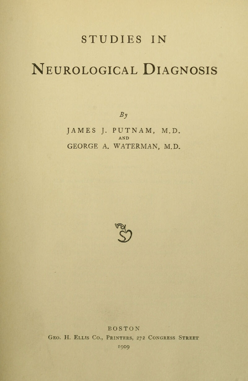 STUDIES IN Neurological Diagnosis By JAMES J. PUTNAM, M.D. AND GEORGE A. WATERMAN, M.D. BOSTON Geo. H. Ellis Co., Printers, 272 Congress Street 1909