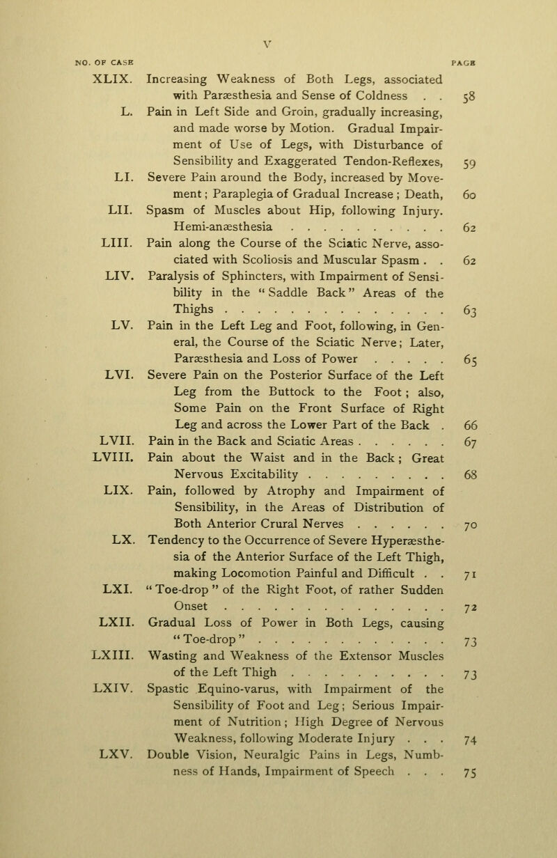 NO. OF CASK XLIX. LI. LII. LIII. LIV. LV. LVI. LVII. LVI II. LIX. LX. LXI. LXII. LXIII. LXIV. LXV. Increasing Weakness of Both Legs, associated with Paraesthesia and Sense of Coldness . . 58 Pain in Left Side and Groin, gradually increasing, and made worse by Motion. Gradual Impair- ment of Use of Legs, with Disturbance of Sensibility and Exaggerated Tendon-Reflexes, 59 Severe Pain around the Body, increased by Move- ment ; Paraplegia of Gradual Increase ; Death, 60 Spasm of Muscles about Hip, following Injury. Hemi-anaesthesia 62 Pain along the Course of the Sciatic Nerve, asso- ciated with Scoliosis and Muscular Spasm . . 62 Paralysis of Sphincters, with Impairment of Sensi- bility in the  Saddle Back Areas of the Thighs 63 Pain in the Left Leg and Foot, following, in Gen- eral, the Course of the Sciatic Nerve; Later, Paraesthesia and Loss of Power 65 Severe Pain on the Posterior Surface of the Left Leg from the Buttock to the Foot ; also, Some Pain on the Front Surface of Right Leg and across the Lower Part of the Back 66 Pain in the Back and Sciatic Areas 67 Pain about the Waist and in the Back; Great Nervous Excitability 68 Pain, followed by Atrophy and Impairment of Sensibility, in the Areas of Distribution of Both Anterior Crural Nerves 70 Tendency to the Occurrence of Severe Hyperaesthe- sia of the Anterior Surface of the Left Thigh, making Locomotion Painful and Difficult . . 71  Toe-drop  of the Right Foot, of rather Sudden Onset 72 Gradual Loss of Power in Both Legs, causing  Toe-drop  73 Wasting and Weakness of the Extensor Muscles of the Left Thigh -j^ Spastic Equino-varus, with Impairment of the Sensibility of Foot and Leg; Serious Impair- ment of Nutrition; High Degree of Nervous Weakness, following Moderate Injury ... 74 Double Vision, Neuralgic Pains in Legs, Numb- ness of Hands, Impairment of Speech ... 75
