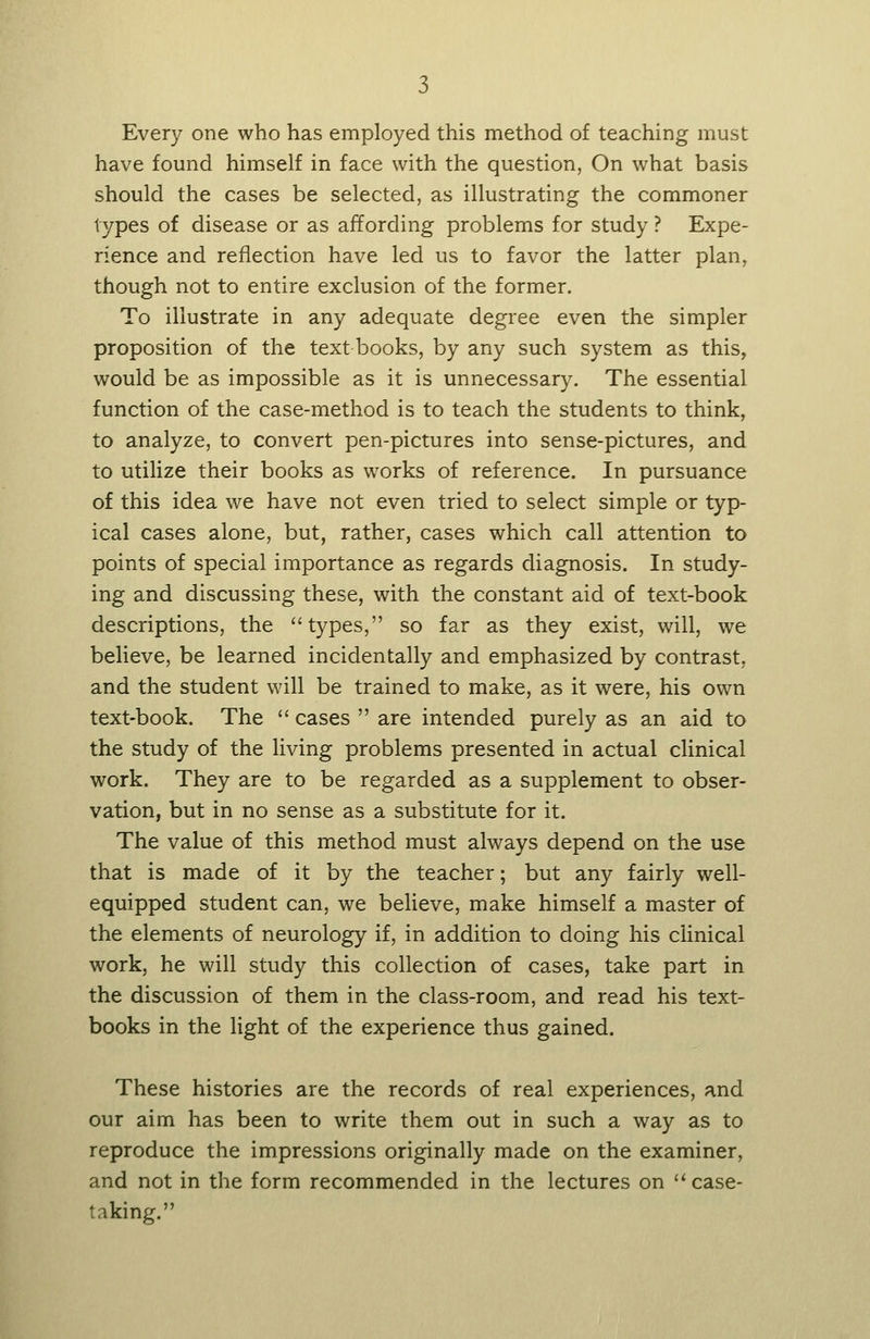 Every one who has employed this method of teaching must have found himself in face with the question, On what basis should the cases be selected, as illustrating the commoner types of disease or as affording problems for study ? Expe- rience and reflection have led us to favor the latter plan, though not to entire exclusion of the former. To illustrate in any adequate degree even the simpler proposition of the text books, by any such system as this, would be as impossible as it is unnecessary. The essential function of the case-method is to teach the students to think, to analyze, to convert pen-pictures into sense-pictures, and to utilize their books as works of reference. In pursuance of this idea we have not even tried to select simple or typ- ical cases alone, but, rather, cases which call attention to points of special importance as regards diagnosis. In study- ing and discussing these, with the constant aid of text-book descriptions, the types, so far as they exist, will, we believe, be learned incidentally and emphasized by contrast, and the student will be trained to make, as it were, his own text-book. The  cases  are intended purely as an aid to the study of the living problems presented in actual clinical work. They are to be regarded as a supplement to obser- vation, but in no sense as a substitute for it. The value of this method must always depend on the use that is made of it by the teacher; but any fairly well- equipped student can, we believe, make himself a master of the elements of neurology if, in addition to doing his clinical work, he will study this collection of cases, take part in the discussion of them in the class-room, and read his text- books in the light of the experience thus gained. These histories are the records of real experiences, and our aim has been to write them out in such a way as to reproduce the impressions originally made on the examiner, and not in the form recommended in the lectures on case- taking.