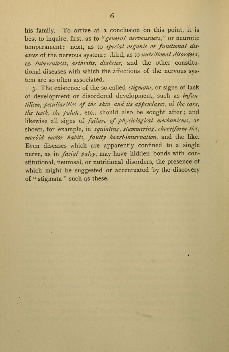 his family. To arrive at a conclusion on this point, it is best to inquire, first, as to ^'■general nervousness,^^ or neurotic temperament; next, as to special organic or fiinctional dis- eases of the nervous system; third, as to nutritional disorders, as tuberculosis, arthritis, diabetes, and the other constitu- tional diseases with which the affections of the nervous sys- tem are so often associated. 3. The existence of the so-called stigmata, or signs of lack of development or disordered development, such as infan- tilism, peculiarities of the skin and its appendages, of the ears, the teeth, the palate, etc., should also be sought after; and likewise all signs of failure of physiological mechanisms, as shown, for example, in squinting, stammering, choreiform tics, morbid motor habits, faulty heart-innervation, and the like. Even diseases which are apparently confined to a single nerve, as in facial palsy, may have hidden bonds with con- stitutional, neurosal, or nutritional disorders, the presence of which might be suggested or accentuated by the discovery of *' stigmata  such as these.