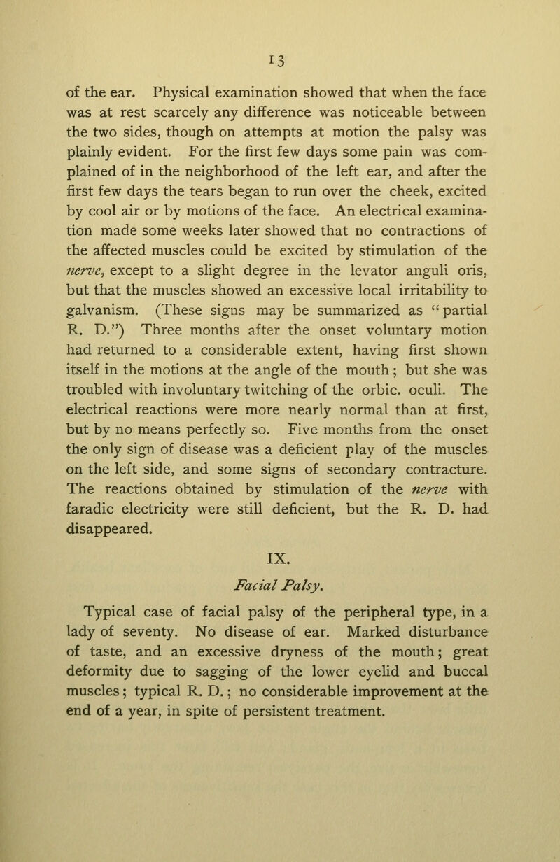 of the ear. Physical examination showed that when the face was at rest scarcely any difference was noticeable between the two sides, though on attempts at motion the palsy was plainly evident. For the first few days some pain was com- plained of in the neighborhood of the left ear, and after the first few days the tears began to run over the cheek, excited by cool air or by motions of the face. An electrical examina- tion made some weeks later showed that no contractions of the affected muscles could be excited by stimulation of the nerve^ except to a slight degree in the levator anguli oris, but that the muscles showed an excessive local irritability to galvanism. (These signs may be summarized as  partial R. D.) Three months after the onset voluntary motion had returned to a considerable extent, having first shown itself in the motions at the angle of the mouth; but she was troubled with involuntary twitching of the orbic. oculi. The electrical reactions were more nearly normal than at first, but by no means perfectly so. Five months from the onset the only sign of disease was a deficient play of the muscles on the left side, and some signs of secondary contracture. The reactions obtained by stimulation of the nerve with faradic electricity were still deficient, but the R. D. had disappeared. IX. Facial Palsy. Typical case of facial palsy of the peripheral type, in a lady of seventy. No disease of ear. Marked disturbance of taste, and an excessive dryness of the mouth; great deformity due to sagging of the lower eyelid and buccal muscles; typical R. D.; no considerable improvement at the end of a year, in spite of persistent treatment.