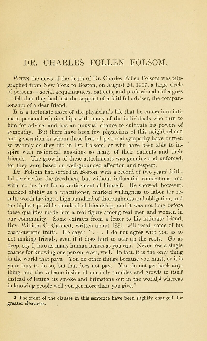 DE. CHARLES FOLLEN FOLSOM. When the news of the death of Dr. Charles Follen Folsom was tele- graphed from New York to Boston, on August 20, 1907, a large circle of persons — social acquaintances, patients, and professional colleagues — felt that they had lost the support of a faithful adviser, the compan- ionship of a dear friend. It is a fortunate asset of the physician's life that he enters into inti- mate personal relationships with many of the individuals who turn to him for advice, and has an unusual chance to cultivate his powers of sympathy. But there have been few physicians of this neighborhood and generation in whom these fires of personal sympathy have burned so warmly as they did in Dr. Folsom, or who have been able to in- spire with reciprocal emotions so many of their patients and their friends. The growth of these attachments was genuine and unforced, for they were based on well-grounded affection and respect. Dr. Folsom had settled in Boston, with a record of two years' faith- ful service for the freedmen, but without influential connections and with no instinct for advertisement of himself. He showed, however, marked ability as a practitioner, marked willingness to labor for re- sults worth having, a high standard of thoroughness and obligation, and the highest possible standard of friendship, and it was not long before these qualities made him a real figure among real men and women in our community. Some extracts from a letter to his intimate friend, Rev. William C. Gannett, written about 1881, will recall some of his characteristic traits. He says: . . . I do not agree with you as to not making friends, even if it does hurt to tear up the roots. Go as deep, say I, into as many human hearts as you can. Never lose a single chance for knowing one person, even, well. In fact, it is the only thing in the world that pays. You do other things because you must, or it is your duty to do so, but that does not pay. You do not get back any- thing, and the volcano inside of one only rumbles and growls to itself instead of letting its smoke and brimstone out in the world, 1 whereas in knowing people well you get more than you give. 1 The order of the clauses in this sentence have been slightly changed, for greater clearness.