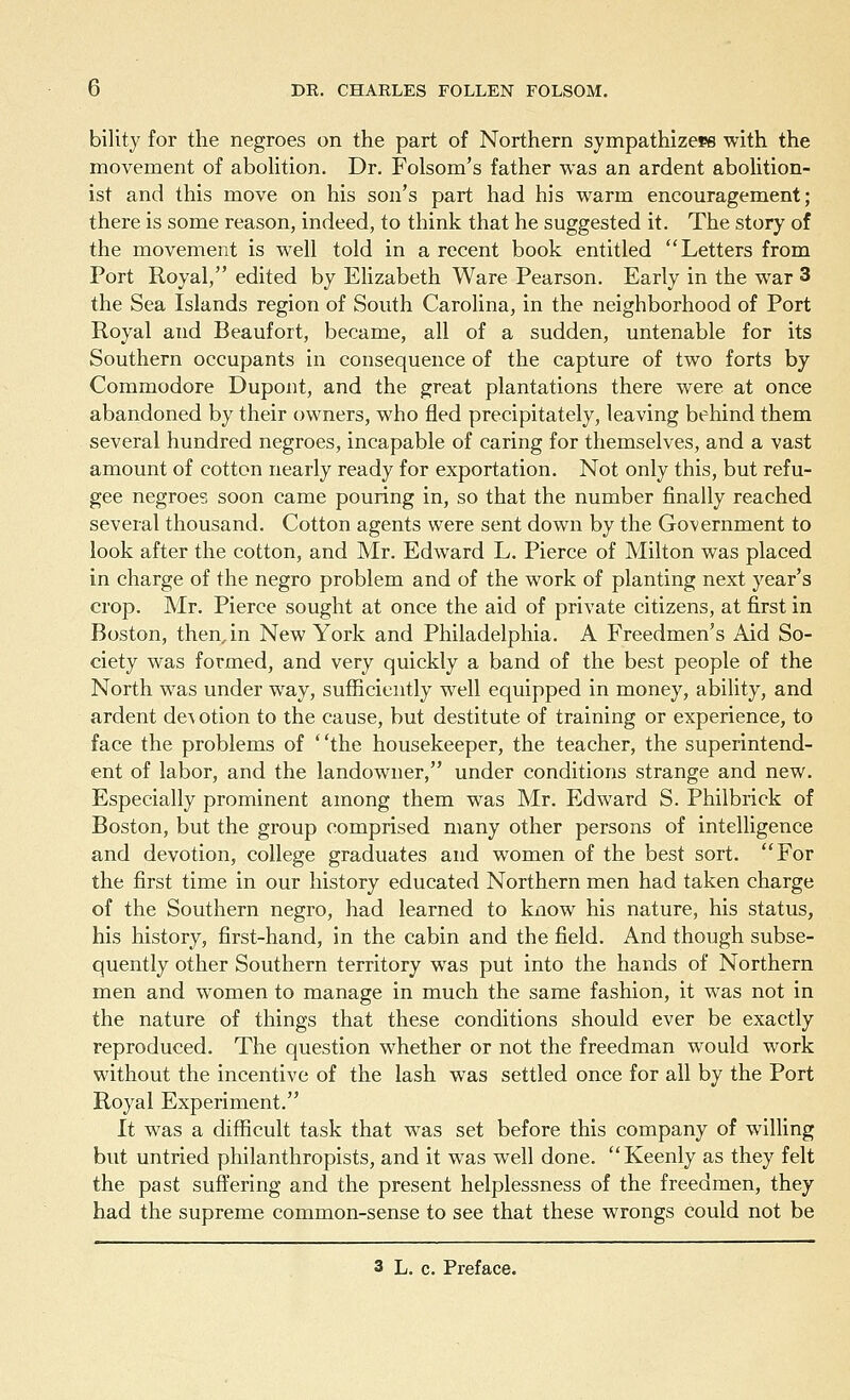 bility for the negroes on the part of Northern sympathizers with the movement of abolition. Dr. Folsom's father was an ardent abolition- ist and this move on his son's part had his warm encouragement; there is some reason, indeed, to think that he suggested it. The story of the movement is well told in a recent book entitled Letters from Port Royal, edited by Elizabeth Ware Pearson. Early in the war 3 the Sea Islands region of South Carolina, in the neighborhood of Port Royal and Beaufort, became, all of a sudden, untenable for its Southern occupants in consequence of the capture of two forts by Commodore Dupont, and the great plantations there were at once abandoned by their owners, who fled precipitately, leaving behind them several hundred negroes, incapable of caring for themselves, and a vast amount of cotton nearly ready for exportation. Not only this, but refu- gee negroes soon came pouring in, so that the number finally reached several thousand. Cotton agents were sent down by the Government to look after the cotton, and Mr. Edward L. Pierce of Milton was placed in charge of the negro problem and of the work of planting next year's crop. Mr. Pierce sought at once the aid of private citizens, at first in Boston, then.in New York and Philadelphia. A Freedmen's Aid So- ciety was formed, and very quickly a band of the best people of the North was under way, sufficiently well equipped in money, ability, and ardent de\ otion to the cause, but destitute of training or experience, to face the problems of the housekeeper, the teacher, the superintend- ent of labor, and the landowner, under conditions strange and new. Especially prominent among them was Mr. Edward S. Philbrick of Boston, but the group comprised many other persons of intelligence and devotion, college graduates and women of the best sort. For the first time in our history educated Northern men had taken charge of the Southern negro, had learned to know his nature, his status, his history, first-hand, in the cabin and the field. And though subse- quently other Southern territory was put into the hands of Northern men and women to manage in much the same fashion, it was not in the nature of things that these conditions should ever be exactly reproduced. The question whether or not the freedman would work without the incentive of the lash was settled once for all by the Port Royal Experiment. It was a difficult task that was set before this company of willing but untried philanthropists, and it was well done. Keenly as they felt the past suffering and the present helplessness of the freedmen, they had the supreme common-sense to see that these wrongs could not be 3 L. c. Preface.