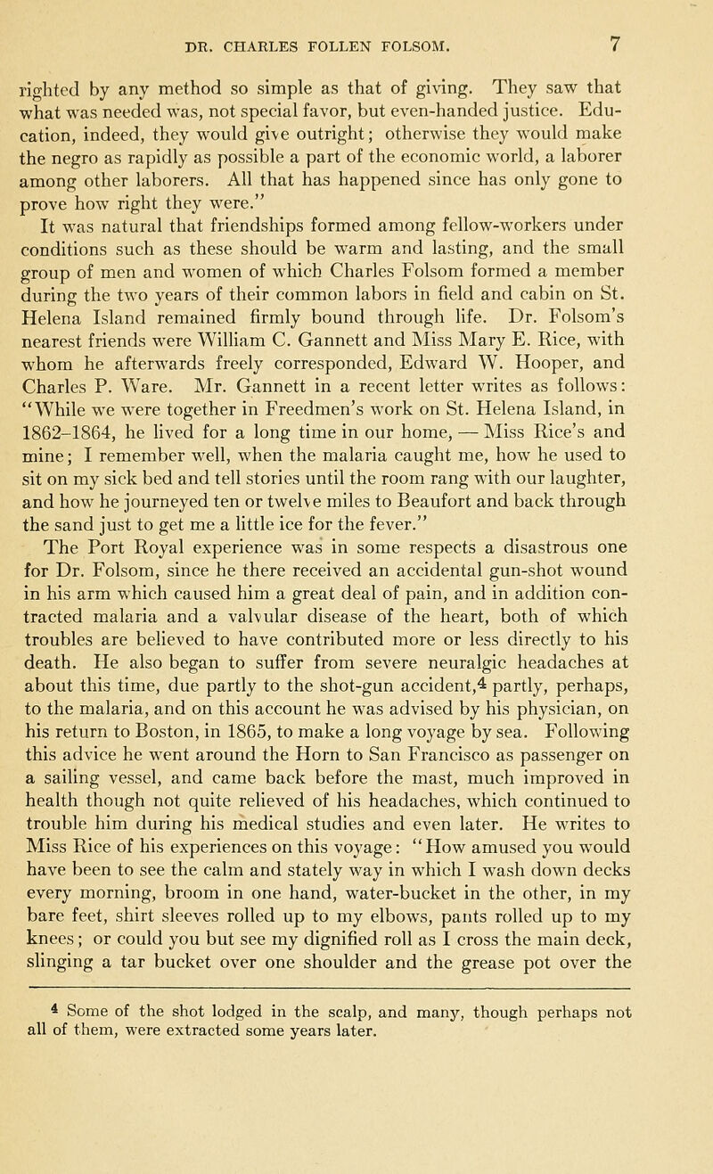 righted by any method so simple as that of giving. They saw that what was needed was, not special favor, but even-handed justice. Edu- cation, indeed, they would give outright; otherwise they would make the negro as rapidly as possible a part of the economic world, a laborer among other laborers. All that has happened since has only gone to prove how right they were. It was natural that friendships formed among fellow-workers under conditions such as these should be warm and lasting, and the small group of men and women of which Charles Folsom formed a member during the two years of their common labors in field and cabin on St. Helena Island remained firmly bound through life. Dr. Folsom's nearest friends were William C. Gannett and Miss Mary E. Rice, with whom he afterwards freely corresponded, Edward W. Hooper, and Charles P. Ware. Mr. Gannett in a recent letter writes as follows: While we were together in Freedmen's work on St. Helena Island, in 1862-1864, he lived for a long time in our homej — Miss Rice's and mine; I remember well, when the malaria caught me, how he used to sit on my sick bed and tell stories until the room rang with our laughter, and how he journeyed ten or twelve miles to Beaufort and back through the sand just to get me a little ice for the fever. The Port Royal experience was in some respects a disastrous one for Dr. Folsom, since he there received an accidental gun-shot wound in his arm which caused him a great deal of pain, and in addition con- tracted malaria and a valvular disease of the heart, both of which troubles are believed to have contributed more or less directly to his death. He also began to suffer from severe neuralgic headaches at about this time, due partly to the shot-gun accident,4 partly, perhaps, to the malaria, and on this account he was advised by his physician, on his return to Boston, in 1865, to make a long voyage by sea. Following this advice he went around the Horn to San Francisco as passenger on a sailing vessel, and came back before the mast, much improved in health though not quite relieved of his headaches, which continued to trouble him during his medical studies and even later. He writes to Miss Rice of his experiences on this voyage:  How amused you would have been to see the calm and stately way in which I wash down decks every morning, broom in one hand, water-bucket in the other, in my bare feet, shirt sleeves rolled up to my elbows, pants rolled up to my knees; or could you but see my dignified roll as I cross the main deck, slinging a tar bucket over one shoulder and the grease pot over the * Some of the shot lodged in the scalp, and many, though perhaps not all of them, were extracted some years later.