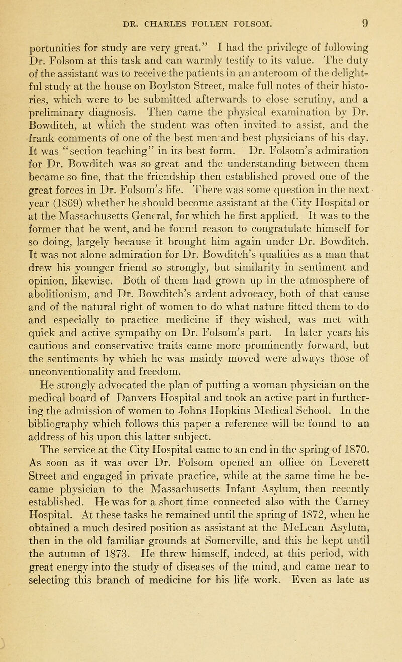 portunities for study are very great. I had the privilege of following Dr. Folsom at this task and can warmly testify to its value. The duty of the assistant was to receive the patients in an anteroom of the delight- ful study at the house on Boylston Street, make full notes of their histo- ries, which were to be submitted afterwards to close scrutiny, and a preliminary diagnosis. Then came the physical examination by Dr. Bowditch, at which the student was often invited to assist, and the frank comments of one of the best men'and best physicians of his day. It w7as section teaching in its best form. Dr. Folsom's admiration for Dr. Bowditch was so great and the understanding between them became so fine, that the friendship then established proved one of the great forces in Dr. Folsom's life. There was some question in the next ■ year (1869) whether he should become assistant at the City Hospital or at the Massachusetts General, for which he first applied. It was to the former that he went, and he found reason to congratulate himself for so doing, largely because it brought him again under Dr. Bowditch. It was not alone admiration for Dr. Bowditch's qualities as a man that drew his younger friend so strongly, but similarity in sentiment and opinion, likewise. Both of them had grown up in the atmosphere of abolitionism, and Dr. Bowditch's ardent advocacy, both of that cause and of the natural right of women to do wThat nature fitted them to do and especially to practice medicine if they wished, was met with quick and active sympathy on Dr. Folsom's part. In later years his cautious and conservative traits came more prominently forward, but the sentiments by which he was mainly moved were always those of unconventionality and freedom. He strongly advocated the plan of putting a woman physician on the medical board of Danvers Hospital and took an active part in further- ing the admission of women to Johns Hopkins Medical School. In the bibliography which follows this paper a reference will be found to an address of his upon this latter subject. The service at the City Hospital came to an end in the spring of 1870. As soon as it was over Dr. Folsom opened an office on Leverett Street and engaged in private practice, while at the same time he be- came physician to the Massachusetts Infant Asylum, then recently established. He was for a short time connected also with the Carney Hospital. At these tasks he remained until the spring of 1872, when he obtained a much desired position as assistant at the McLean Asylum, then in the old familiar grounds at Somerville, and this he kept until the autumn of 1873. He threw himself, indeed, at this period, with great energy into the study of diseases of the mind, and came near to selecting this branch of medicine for his life work. Even as late as