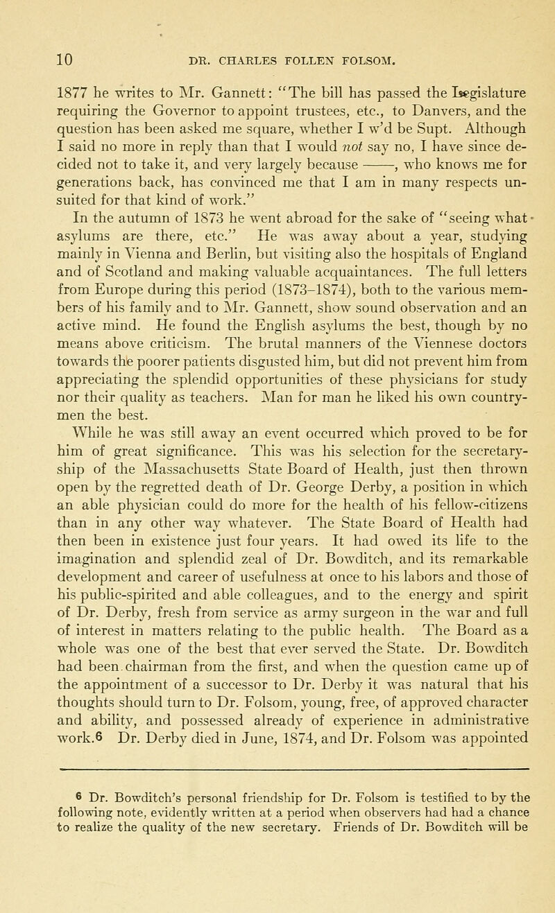 1877 he writes to Mr. Gannett: The bill has passed the Legislature requiring the Governor to appoint trustees, etc., to Danvers, and the question has been asked me square, whether I w'd be Supt. Although I said no more in reply than that I would not say no, I have since de- cided not to take it, and very largely because , who knows me for generations back, has convinced me that I am in many respects un- suited for that kind of work. In the autumn of 1873 he went abroad for the sake of seeing what - asylums are there, etc. He was away about a year, studying mainly in Vienna and Berlin, but visiting also the hospitals of England and of Scotland and making valuable acquaintances. The full letters from Europe during this period (1873-1874), both to the various mem- bers of his family and to Mr. Gannett, show sound observation and an active mind. He found the English asylums the best, though by no means above criticism. The brutal manners of the Viennese doctors towards the poorer patients disgusted him, but did not prevent him from appreciating the splendid opportunities of these physicians for study nor their quality as teachers. Man for man he liked his own country- men the best. While he was still away an event occurred which proved to be for him of great significance. This was his selection for the secretary- ship of the Massachusetts State Board of Health, just then thrown open by the regretted death of Dr. George Derby, a position in which an able physician could do more for the health of his fellow-citizens than in any other way whatever. The State Board of Health had then been in existence just four years. It had owed its life to the imagination and splendid zeal of Dr. Bowditch, and its remarkable development and career of usefulness at once to his labors and those of his public-spirited and able colleagues, and to the energy and spirit of Dr. Derby, fresh from service as army surgeon in the war and full of interest in matters relating to the public health. The Board as a whole was one of the best that ever served the State. Dr. Bowditch had been.chairman from the first, and when the question came up of the appointment of a successor to Dr. Derby it was natural that his thoughts should turn to Dr. Folsom, young, free, of approved character and ability, and possessed already of experience in administrative work.6 Dr. Derby died in June, 1874, and Dr. Folsom was appointed 6 Dr. Bowditch's personal friendship for Dr. Folsom is testified to by the following note, evidently written at a period when observers had had a chance to realize the quality of the new secretary. Friends of Dr. Bowditch will be
