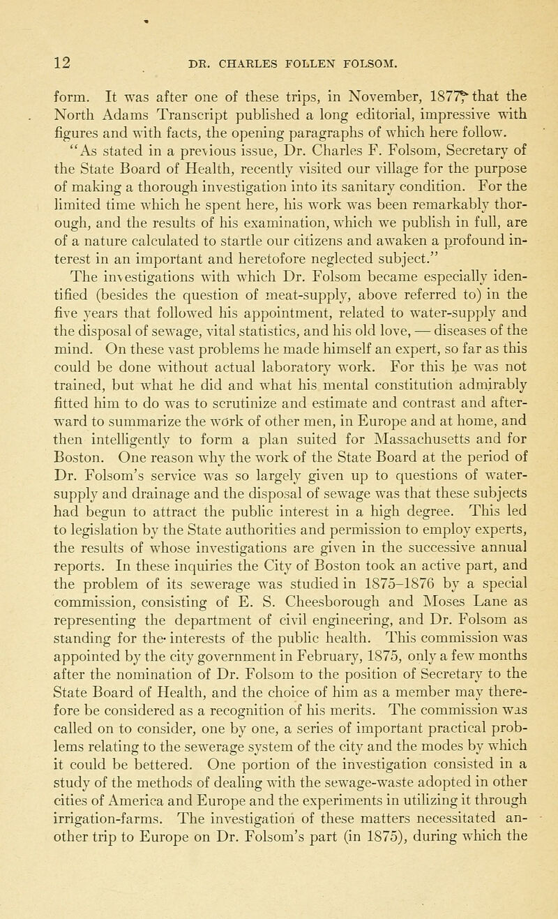 form. It was after one of these trips, in November, 1877^ that the North Adams Transcript published a long editorial, impressive with figures and with facts, the opening paragraphs of which here follow. As stated in a previous issue, Dr. Charles F. Folsom, Secretary of the State Board of Health, recently visited our village for the purpose of making a thorough investigation into its sanitary condition. For the limited time which he spent here, his work was been remarkably thor- ough, and the results of his examination, which we publish in full, are of a nature calculated to startle our citizens and awaken a profound in- terest in an important and heretofore neglected subject. The inv estigations with which Dr. Folsom became especially iden- tified (besides the question of meat-supply, above referred to) in the five years that followed his appointment, related to water-supply and the disposal of sewage, vital statistics, and his old love, — diseases of the mind. On these vast problems he made himself an expert, so far as this could be done without actual laboratory work. For this he was not trained, but what he did and what his mental constitution admirably fitted him to do was to scrutinize and estimate and contrast and after- ward to summarize the work of other men, in Europe and at home, and then intelligently to form a plan suited for Massachusetts and for Boston. One reason why the work of the State Board at the period of Dr. Folsom's service was so largely given up to questions of water- supply and drainage and the disposal of sewage was that these subjects had begun to attract the public interest in a high degree. This led to legislation by the State authorities and permission to employ experts, the results of whose investigations are given in the successive annual reports. In these inquiries the City of Boston took an active part, and the problem of its sewerage was studied in 1875-1876 by a special commission, consisting of E. S. Cheesborough and Moses Lane as representing the department of civil engineering, and Dr. Folsom as standing for the- interests of the public health. This commission was appointed by the city government in February, 1875, only a few months after the nomination of Dr. Folsom to the position of Secretary to the State Board of Health, and the choice of him as a member may there- fore be considered as a recognition of his merits. The commission was called on to consider, one by one, a series of important practical prob- lems relating to the sewerage system of the city and the modes by which it could be bettered. One portion of the investigation consisted in a study of the methods of dealing with the sewage-waste adopted in other cities of America and Europe and the experiments in utilizing it through irrigation-farms. The investigation of these matters necessitated an- other trip to Europe on Dr. Folsom's part (in 1875), during which the