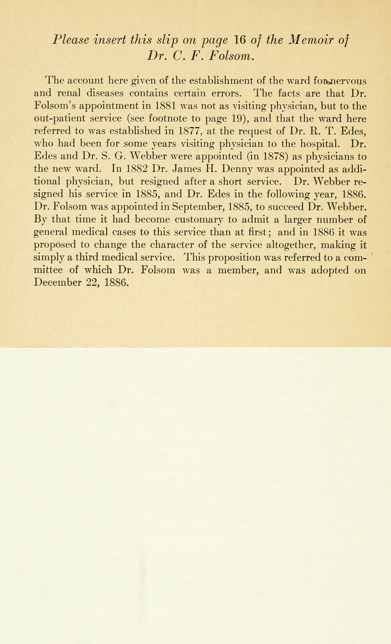 Dr. C. F. Folsom. The account here given of the establishment of the ward foivjiervous and renal diseases contains certain errors. The facts are that Dr. Folsom's appointment in 1881 was not as visiting physician, but to the out-patient service (see footnote to page 19), and that the ward here referred to was established in 1877, at the request of Dr. R. T. Edes, who had been for some years visiting physician to the hospital. Dr. Edes and Dr. S. G. Webber were appointed (in 1878) as physicians to the new ward. In 1882 Dr. James H. Denny was appointed as addi- tional physician, but resigned after a short service. Dr. Webber re- signed his service in 1885, and Dr. Edes in the following year, 1886. Dr. Folsom was appointed in September, 1885, to succeed Dr. Webber. By that time it had become customary to admit a larger number of general medical cases to this service than at first; and in 1886 it was proposed to change the character of the service altogether, making it simply a third medical service. This proposition was referred to a com- mittee of which Dr. Folsom was a member, and was adopted on December 22, 1886.