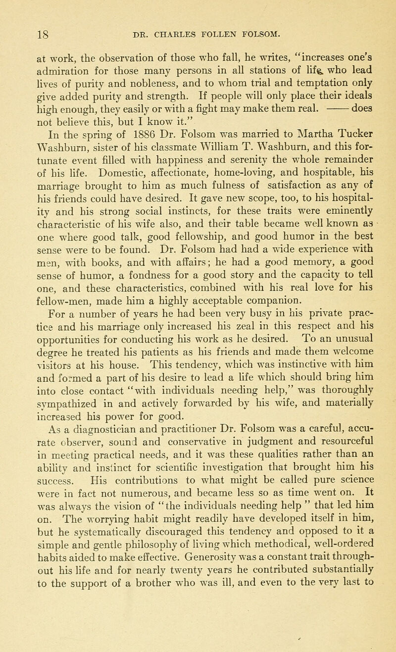 at work, the observation of those who fall, he writes, increases one's admiration for those many persons in all stations of life who lead lives of purity and nobleness, and to whom trial and temptation only give added purity and strength. If people will only place their ideals high enough, they easily or with a fight may make them real. does not believe this, but I know it. In the spring of 1886 Dr. Folsom was married to Martha Tucker Washburn, sister of his classmate William T. Washburn, and this for- tunate event filled with happiness and serenity the whole remainder of his life. Domestic, affectionate, home-loving, and hospitable, his marriage brought to him as much fulness of satisfaction as any of his friends could have desired. It gave new scope, too, to his hospital- ity and his strong social instincts, for these traits were eminently characteristic of his wife also, and their table became well known as one where good talk, good fellowship, and good humor in the best sense were to be found. Dr. Folsom had had a wide experience with men, with books, and with affairs; he had a good memory, a good sense of humor, a fondness for a good story and the capacity to tell one, and these characteristics, combined with his real love for his fellow-men, made him a highly acceptable companion. For a number of years he had been very busy in his private prac- tice and his marriage only increased his zeal in this respect and his opportunities for conducting his work as he desired. To an unusual degree he treated his patients as his friends and made them welcome visitors at his house. This tendency, which was instinctive with him and formed a part of his desire to lead a life which should bring him into close contact with individuals needing help, was thoroughly sympathized in and actively forwarded by his wife, and materially increased his power for good. As a diagnostician and practitioner Dr. Folsom was a careful, accu- rate observer, sound and conservative in judgment and resourceful in meeting practical needs, and it was these qualities rather than an ability and instinct for scientific investigation that brought him his success. His contributions to what might be called pure science were in fact not numerous, and became less so as time went on. It was always the vision of the individuals needing help that led him on. The worrying habit might readily have developed itself in him, but he systematically discouraged this tendency and opposed to it a simple and gentle philosophy of living which methodical, well-ordered habits aided to make effective. Generosity was a constant trait through- out his life and for nearly twenty years he contributed substantially to the support of a brother who was ill, and even to the very last to