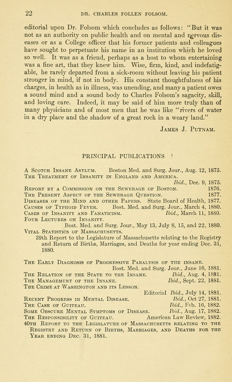 editorial upon Dr. Folsom which concludes as follows: But it was not as an authority on public health and on mental and nervous dis- eases or as a College officer that his former patients and colleagues have sought to perpetuate his name in an institution which he loved so well. It was as a friend, perhaps as a host to whom entertaining was a fine art, that they knew him. Wise, firm, kind, and indefatig- able, he rarely departed from a sick-room without leaving his patient stronger in mind, if not in body. His constant thoughtfulness of his charges, in health as in illness, was unending, and many a patient owes a sound mind and a sound body to Charles Folsom's sagacity, skill, and loving care. Indeed, it may be said of him more truly than of many physicians and of most men that he was like rivers of water in a dry place and the shadow of a great rock in a weary land. James J. Putnam. PRINCIPAL PUBLICATIONS I A Scotch Insane Asylum. Boston Med. and Surg. Jour., Aug. 12, 1875. The Treatment of Insanity in England and America. Ibid., Dec. 9, 1875. Report by a Commission on the Sewerage of Boston. 1876. The Present Aspect of the Sewerage Question. 1877. Diseases of the Mind and other Papers. State Board of Health, 1877. Causes of Typhoid Fever. Bost. Med. and Surg. Jour., March 4, 1880. Cases of Insanity and Fanaticism. Ibid., March 11, 1880. Four Lectures on Insanity. Bost. Med. and Surg. Jour., May 13, July 8, 15, and 22, 1880. Vital Statistics of Massachusetts. 39th Report to the Legislature of Massachusetts relating to the Registry and Return of Births, Marriages, and Deaths for year ending Dec. 31, 1880. The Early Diagnosis of Progressive Paralysis of the insane. Bost. Med. and Surg. Jour., June 16, 1881. The Relation of the State to the Insane. Ibid., Aug. 4, 1881. The Management of the Insane. Ibid., Sept. 22, 1881. The Crime at Washington and its Lesson. Editorial Ibid., July 14, 1881. Recent Progress in Mental Disease. Ibid., Oct 27, 1881. The Case of Guiteau. Ibid., Feb. 16, 1882. Some Obscure Mental Symptoms of Disease. Ibid., Aug. 17, 1882. The Responsibility of Guiteau. American Law Review, 1882. 40th Report to the Legislature of Massachusetts relating to the Registry and Return of Births, Marriages, and Deaths for the Year ending Dec. 31, 1881.