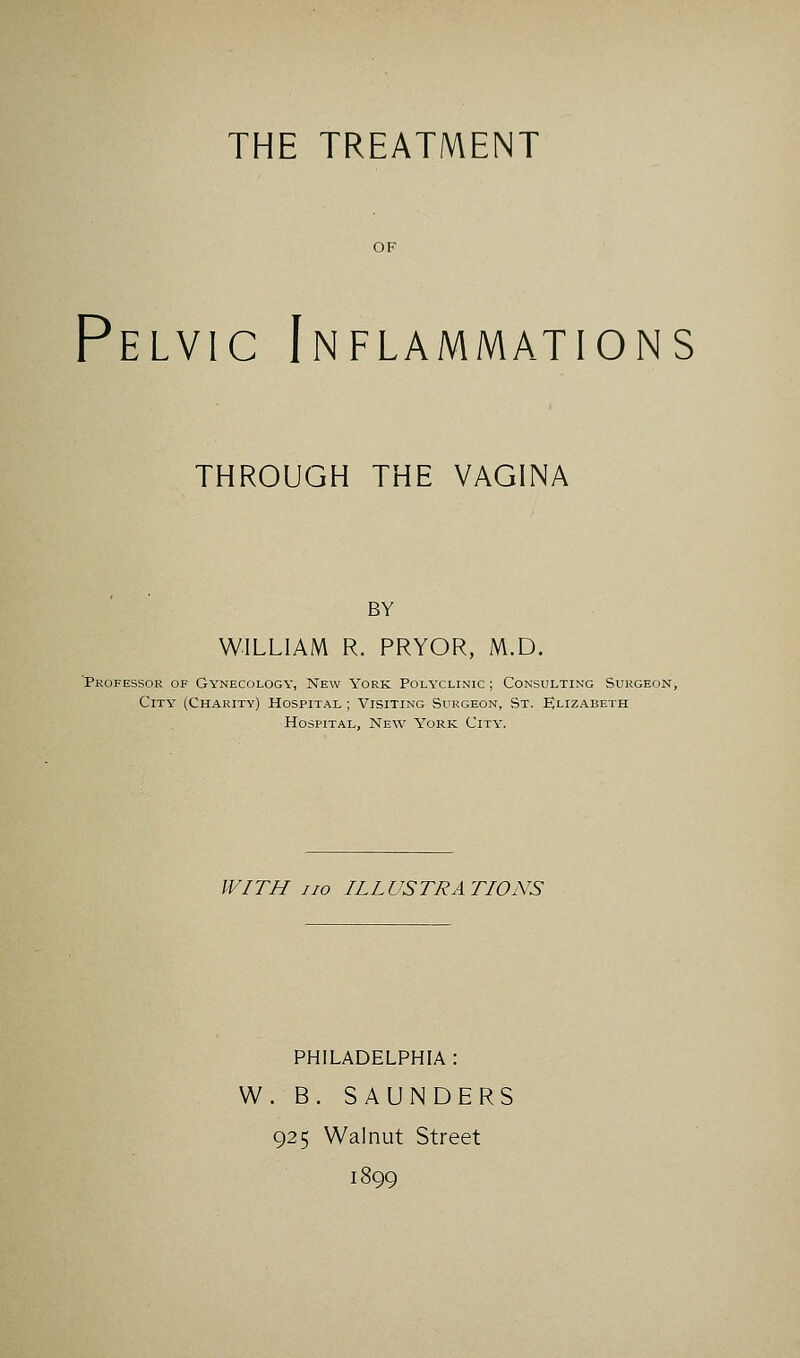 THE TREATMENT Pelvic Inflammations THROUGH THE VAGINA BY WILLIAM R. PRYOR, M.D. 'Professor of Gynecology, New York Polyclinic ; Consulting Surgeon, City (Charity) Hospital ; Visiting Surgeon, St. EJlizabeth Hospital, New York City. WITH no ILLUSTRATIONS PHILADELPHIA : W. B. SAUNDERS 925 Walnut Street 1899