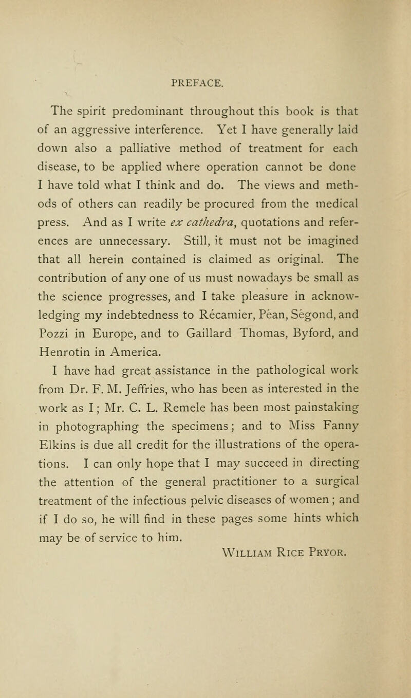 The spirit predominant throughout this book is that of an aggressive interference. Yet I have generally laid down also a palliative method of treatment for each disease, to be applied where operation cannot be done I have told what I think and do. The views and meth- ods of others can readily be procured from the medical press. And as I write ex cathedra^ quotations and refer- ences are unnecessary. Still, it must not be imagined that all herein contained is claimed as original. The contribution of any one of us must nowadays be small as the science progresses, and I take pleasure in acknow- ledging my indebtedness to Recamier, Pean, Segond, and Pozzi in Europe, and to Gaillard Thomas, Byford, and Henrotin in America. I have had great assistance in the pathological work from Dr. F. M. Jeffries, who has been as interested in the work as I; Mr. C. L. Remele has been most painstaking in photographing the specimens; and to ]\Iiss Fanny Elkins is due all credit for the illustrations of the opera- tions. I can only hope that I may succeed in directing the attention of the general practitioner to a surgical treatment of the infectious pelvic diseases of women ; and if I do so, he will find in these pages some hints which may be of service to him. William Rice Prvor.