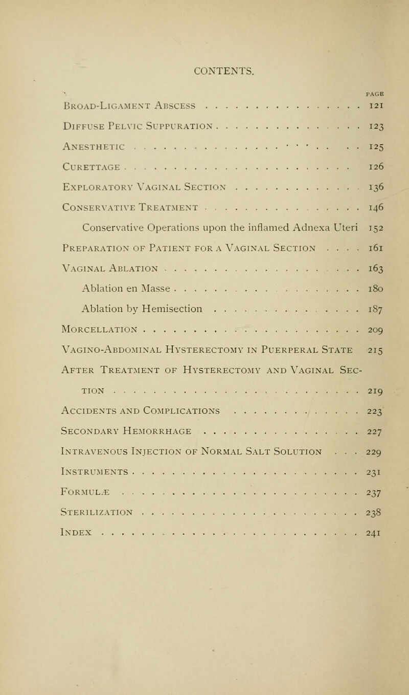 PAGE Broad-Ligament Abscess 121 Diffuse Pelvic Sui-pikation 123 Anesthetic • • • . . . . 125 Curettage 126 Exploratory Vaginal Section 136 Conservative Treatment 146 Conservative Operations upon the inflamed Adnexa Uteri 152 Preparation of Patient for A Vaginal Section .... 161 Vaginal Ablation 163 Ablation en Masse 180 Ablation by Hemisection .... 187 Morcellation 209 Vagino-Abdo.minal Hysterectomy in Puerperal State 215 After Treatment of Hysterectomy and Vaginal Sec- tion 219 Accidents and Complications 223 Secondary Hemorrhage 227 Intravenous Injection of Nor.mal Salt Solution . . . 229 Instru.ments 231 FORMUL.E 237 Sterilization 238 Index 241