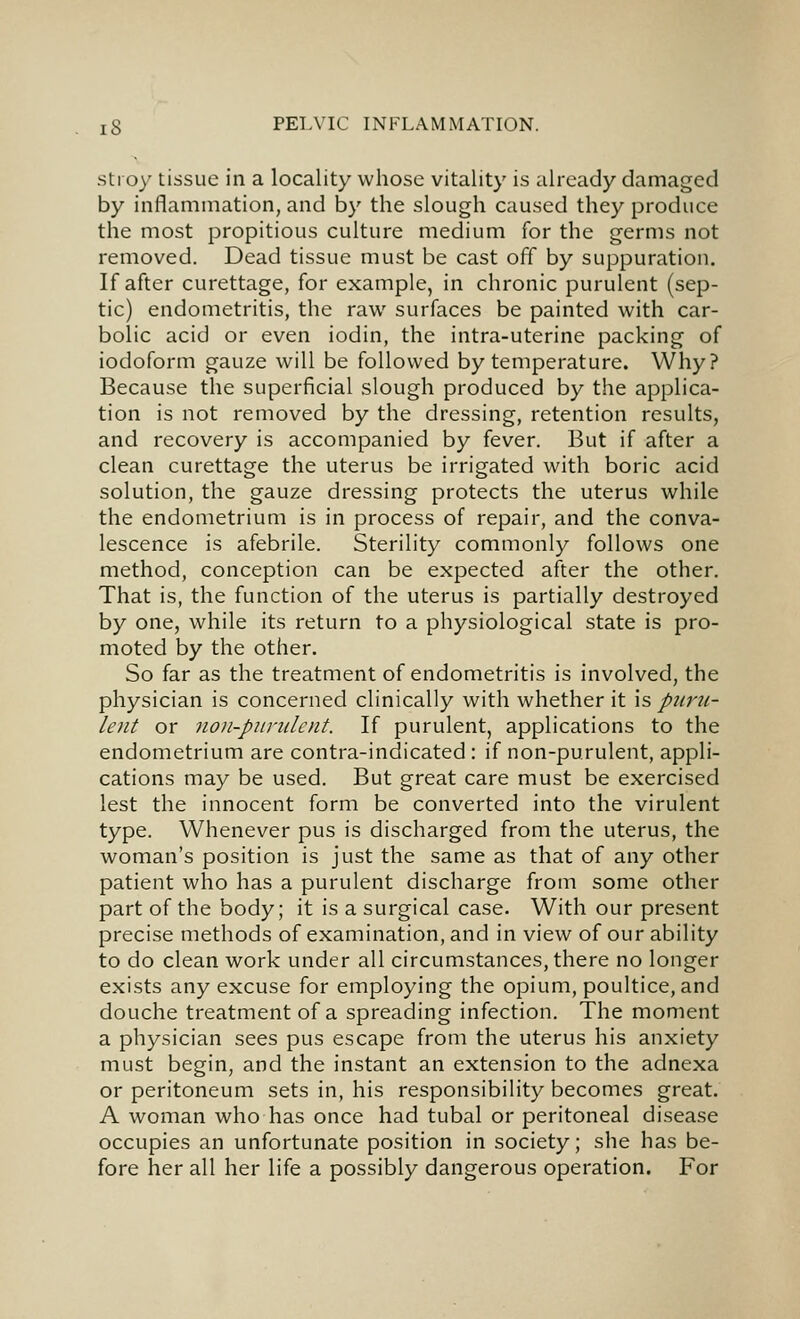 stroy tissue in a locality whose vitality is already damaged by inflammation, and by the slough caused they produce the most propitious culture medium for the germs not removed. Dead tissue must be cast off by suppuration. If after curettage, for example, in chronic purulent (sep- tic) endometritis, the raw surfaces be painted with car- bolic acid or even iodin, the intra-uterine packing of iodoform gauze will be followed by temperature. Why? Because the superficial slough produced by the applica- tion is not removed by the dressing, retention results, and recovery is accompanied by fever. But if after a clean curettage the uterus be irrigated with boric acid solution, the gauze dressing protects the uterus while the endometrium is in process of repair, and the conva- lescence is afebrile. Sterility commonly follows one method, conception can be expected after the other. That is, the function of the uterus is partially destroyed by one, while its return to a physiological state is pro- moted by the other. So far as the treatment of endometritis is involved, the physician is concerned clinically with whether it is puru- lent or no)i-puruIcnt. If purulent, applications to the endometrium are contra-indicated: if non-purulent, appli- cations may be used. But great care must be exercised lest the innocent form be converted into the virulent type. Whenever pus is discharged from the uterus, the woman's position is just the same as that of any other patient who has a purulent discharge from some other part of the body; it is a surgical case. With our present precise methods of examination, and in view of our ability to do clean work under all circumstances, there no longer exists any excuse for employing the opium, poultice, and douche treatment of a spreading infection. The moment a physician sees pus escape from the uterus his anxiety must begin, and the instant an extension to the adnexa or peritoneum sets in, his responsibility becomes great. A woman who has once had tubal or peritoneal disease occupies an unfortunate position in society; she has be- fore her all her life a possibly dangerous operation. For