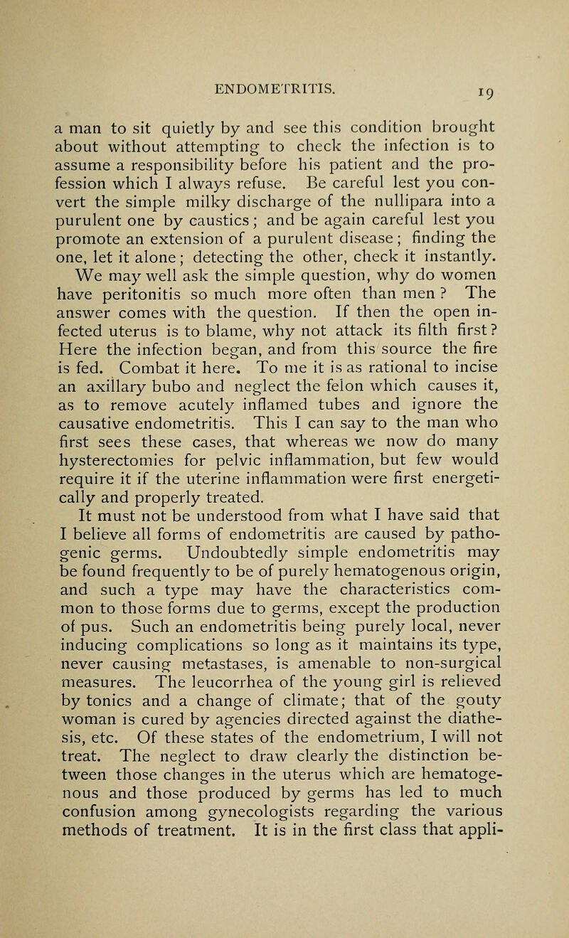 a man to sit quietly by and see this condition brought about without attempting to check the infection is to assume a responsibility before his patient and the pro- fession which I always refuse. Be careful lest you con- vert the simple milky discharge of the nullipara into a purulent one by caustics; and be again careful lest you promote an extension of a purulent disease ; finding the one, let it alone; detecting the other, check it instantly. We may well ask the simple question, why do women have peritonitis so much more often than men ? The answer comes with the question. If then the open in- fected uterus is to blame, why not attack its filth first ? Here the infection began, and from this source the fire is fed. Combat it here. To me it is as rational to incise an axillary bubo and neglect the felon which causes it, as to remove acutely inflamed tubes and ignore the causative endometritis. This I can say to the man who first sees these cases, that whereas we now do many hysterectomies for pelvic inflammation, but few would require it if the uterine inflammation were first energeti- cally and properly treated. It must not be understood from what I have said that I believe all forms of endometritis are caused by patho- genic germs. Undoubtedly simple endometritis may be found frequently to be of purely hematogenous origin, and such a type may have the characteristics com- mon to those forms due to germs, except the production of pus. Such an endometritis being purely local, never inducing complications so long as it maintains its type, never causing metastases, is amenable to non-surgical measures. The leucorrhea of the young girl is relieved by tonics and a change of climate; that of the gouty woman is cured by agencies directed against the diathe- sis, etc. Of these states of the endometrium, I will not treat. The neglect to draw clearly the distinction be- tween those changes in the uterus which are hematoge- nous and those produced by germs has led to much confusion among gynecologists regarding the various methods of treatment. It is in the first class that appli-