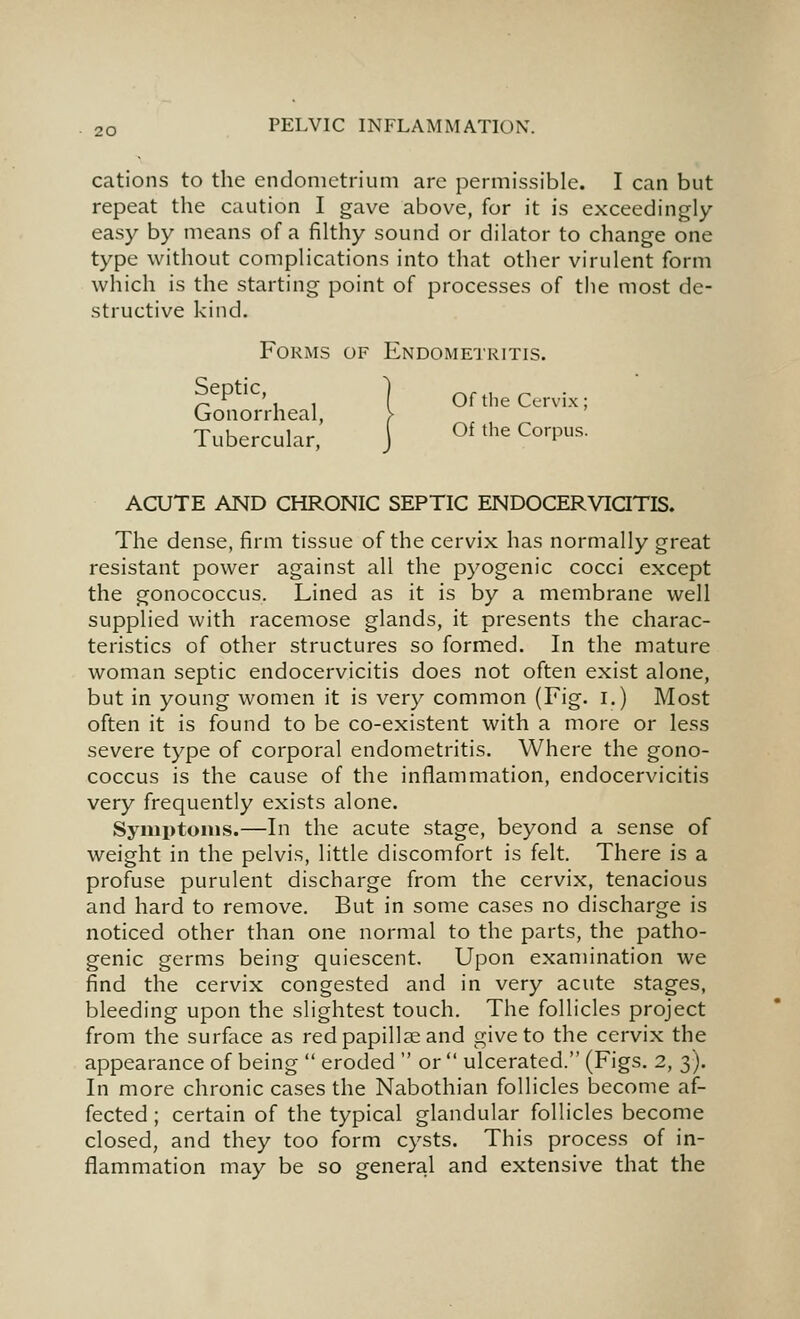 cations to the endometrium arc permissible. I can but repeat the caution I gave above, for it is exceedingly- easy by means of a filthy sound or dilator to change one type without complications into that other virulent form which is the starting point of processes of the most de- structive kind. Forms of Endome'jritis. ^^P^^^', , ] Of the Cervix; (jionorrheal, > Tubercular, J ^^ ^^'^ ^^''P-^- ACUTE AND CHRONIC SEPTIC ENDOCERViaTIS. The dense, firm tissue of the cervix has normally great resistant power against all the pyogenic cocci except the gonococcus. Lined as it is by a membrane well supplied with racemose glands, it presents the charac- teristics of other structures so formed. In the mature woman septic endocervicitis does not often exist alone, but in young women it is very common (Fig. I.) Most often it is found to be co-existent with a more or less severe type of corporal endometritis. Where the gono- coccus is the cause of the inflammation, endocervicitis very frequently exists alone. Symptoms.—In the acute stage, beyond a sense of weight in the pelvis, little discomfort is felt. There is a profuse purulent discharge from the cervix, tenacious and hard to remove. But in some cases no discharge is noticed other than one normal to the parts, the patho- genic germs being quiescent. Upon examination we find the cervix congested and in very acute stages, bleeding upon the slightest touch. The follicles project from the surface as red papillae and give to the cervix the appearance of being  eroded  or  ulcerated. (Figs. 2, 3). In more chronic cases the Nabothian follicles become af- fected ; certain of the typical glandular follicles become closed, and they too form cysts. This process of in- flammation may be so general and extensive that the