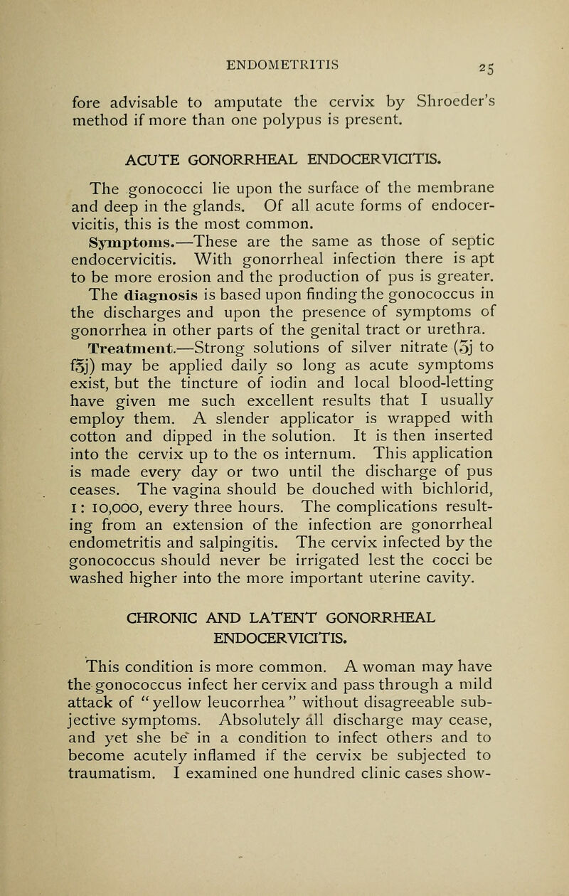 fore advisable to amputate the cervix by Shrocder's method if more than one polypus is present. ACUTE GONORRHEAL ENDOCERViaTlS. The gonococci lie upon the surface of the membrane and deep in the glands. Of all acute forms of endocer- vicitis, this is the most common. Sjanptoms.—These are the same as those of septic endocervicitis. With gonorrheal infection there is apt to be more erosion and the production of pus is greater. The diag-iiosis is based upon finding the gonococcus in the discharges and upon the presence of symptoms of gonorrhea in other parts of the genital tract or urethra. Treatment.—Strong solutions of silver nitrate (5j to fSj) may be applied daily so long as acute symptoms exist, but the tincture of iodin and local blood-letting have given me such excellent results that I usually employ them. A slender applicator is wrapped with cotton and dipped in the solution. It is then inserted into the cervix up to the os internum. This application is made every day or two until the discharge of pus ceases. The vagina should be douched with bichlorid, 1: 10,000, every three hours. The complications result- ing from an extension of the infection are gonorrheal endometritis and salpingitis. The cervix infected by the gonococcus should never be irrigated lest the cocci be washed higher into the more important uterine cavity. CHRONIC AND LATENT GONORRHEAL ENDOCERVICITIS. This condition is more common. A woman may have the gonococcus infect her cervix and pass through a mild attack of  yellow leucorrhea  without disagreeable sub- jective symptoms. Absolutely all discharge may cease, and yet she be in a condition to infect others and to become acutely inflamed if the cervix be subjected to traumatism. I examined one hundred clinic cases show-