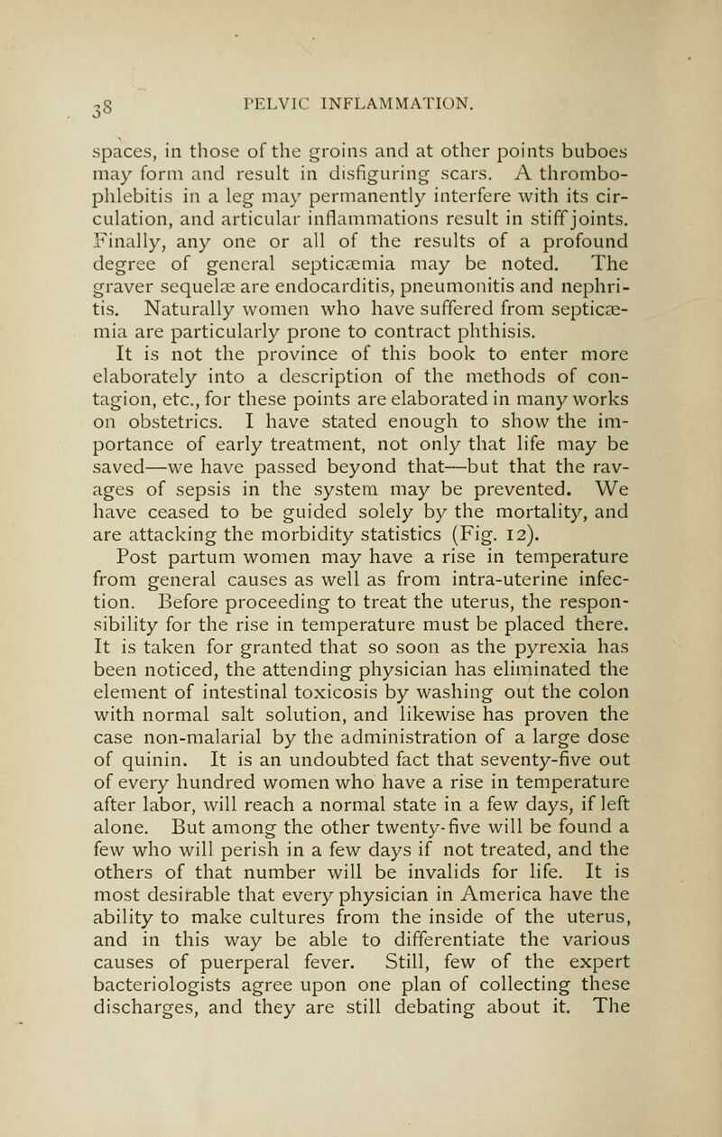 spaces, in those of the groins and at other points buboes may form and result in disfiguring scars. A thrombo- phlebitis in a leg may permanently interfere with its cir- culation, and articular inflammations result in stiff joints. Finally, any one or all of the results of a profound degree of general septiccEmia may be noted. The graver sequelae are endocarditis, pneumonitis and nephri- tis. Naturally women who have suffered from septicae- mia are particularly prone to contract phthisis. It is not the province of this book to enter more elaborately into a description of the methods of con- tagion, etc., for these points are elaborated in many works on obstetrics. I have stated enough to show the im- portance of early treatment, not only that life may be saved—we have passed beyond that—but that the rav- ages of sepsis in the system may be prevented. We have ceased to be guided solely by the mortality, and are attacking the morbidity statistics (Fig. 12). Post partum women may have a rise in temperature from general causes as well as from intra-uterine infec- tion. Before proceeding to treat the uterus, the respon- sibility for the rise in temperature must be placed there. It is taken for granted that so soon as the pyrexia has been noticed, the attending physician has eliminated the element of intestinal toxicosis by washing out the colon with normal salt solution, and likewise has proven the case non-malarial by the administration of a large dose of quinin. It is an undoubted fact that seventy-five out of every hundred women who have a rise in temperature after labor, will reach a normal state in a few days, if left alone. But among the other twenty-five will be found a few who will perish in a few days if not treated, and the others of that number will be invalids for life. It is most desirable that every physician in America have the ability to make cultures from the inside of the uterus, and in this way be able to differentiate the various causes of puerperal fever. Still, few of the expert bacteriologists agree upon one plan of collecting these discharges, and they are still debating about it. The