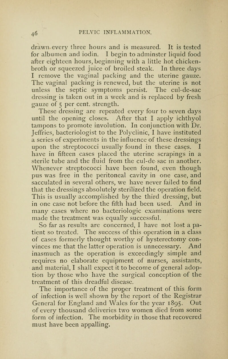 drawn-every three hours and is measured. It is tested for albumen and iodin. I begin to adminster hquid food after eighteen hours, beginning with a little hot chicken- broth or squeezed juice of broiled steak. In three days I remove the vaginal packing and the uterine gauze. The vaginal packing is renewed, but the uterine is not unless the septic symptoms persist. The cul-de-sac dressing is taken out in a week and is replaced by fresh gauze of 5 per cent, strength. These dressing are repeated every four to seven days until the opening closes. After that I apply ichthyol tampons to promote involution. In conjunction with Dr. Jeffries, bacteriologist to the Polyclinic, I have instituted a series of experiments in the influence of these dressings upon the streptococci usually found in these cases. I have in fifteen cases placed the uterine scrapings in a sterile tube and the fluid from the cul-de sac m another. Whenever streptococci have been found, even though pus was free in the peritoneal cavity in one case, and sacculated in several others, we have never failed to find that the dressings absolutely sterilized the operation field. This is usually accomplished by the third dressing, but in one case not before the fifth had been used. And in many cases where no bacteriologic examinations were made the treatment was equally successful. So far as results are concerned, I have not lost a pa- tient so treated. The success of this operation in a class of cases formerly thought worthy of hysterectomy con- vinces me that the latter operation is unnecessary. And inasmuch as the operation is exceedingly simple and requires no elaborate equipment of nurses, assistants, and material, I shall expect it to become of general adop- tion by those who have the surgical conception of the treatment of this dreadful disease. The importance of the proper treatment of this form of infection is well shown by the report of the Registrar General for England and Wales for the year 1895. Out of every thousand deliveries two women died from some form of infection. The morbidity in those that recovered must have been appalling.