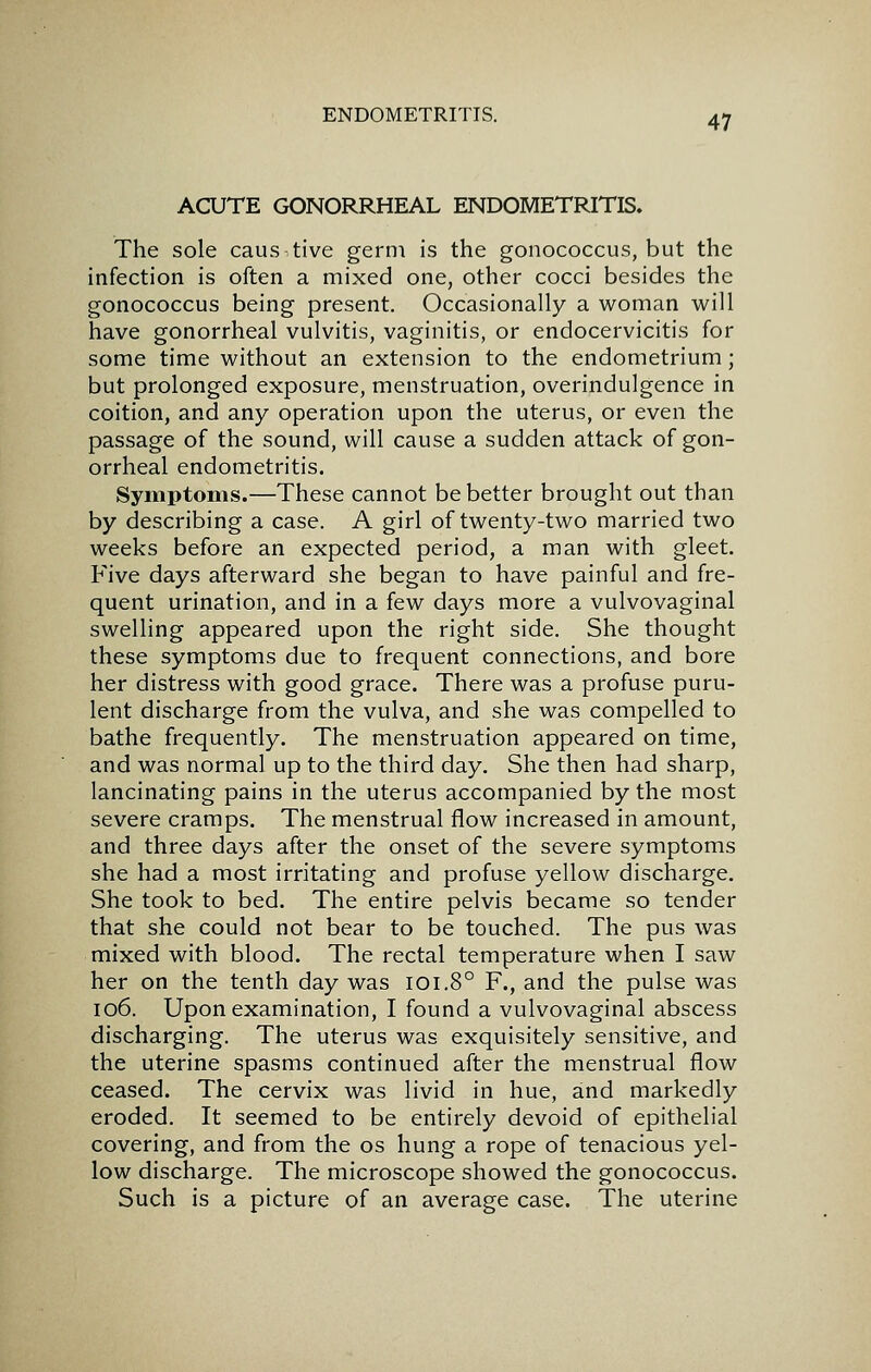 ACUTE GONORRHEAL ENDOMETRITIS. The sole caustive germ is the gonococcus, but the infection is often a mixed one, other cocci besides the gonococcus being present. Occasionally a woman will have gonorrheal vulvitis, vaginitis, or endocervicitis for some time without an extension to the endometrium; but prolonged exposure, menstruation, overindulgence in coition, and any operation upon the uterus, or even the passage of the sound, will cause a sudden attack of gon- orrheal endometritis. Symptoms.—These cannot be better brought out than by describing a case. A girl of twenty-two married two weeks before an expected period, a man with gleet. Five days afterward she began to have painful and fre- quent urination, and in a few days more a vulvovaginal swelling appeared upon the right side. She thought these symptoms due to frequent connections, and bore her distress with good grace. There was a profuse puru- lent discharge from the vulva, and she was compelled to bathe frequently. The menstruation appeared on time, and was normal up to the third day. She then had sharp, lancinating pains in the uterus accompanied by the most severe cramps. The menstrual flow increased in amount, and three days after the onset of the severe symptoms she had a most irritating and profuse yellow discharge. She took to bed. The entire pelvis became so tender that she could not bear to be touched. The pus was mixed with blood. The rectal temperature when I saw her on the tenth day was lOi.8° F., and the pulse was 106. Upon examination, I found a vulvovaginal abscess discharging. The uterus was exquisitely sensitive, and the uterine spasms continued after the menstrual flow ceased. The cervix was livid in hue, sind markedly eroded. It seemed to be entirely devoid of epithelial covering, and from the os hung a rope of tenacious yel- low discharge. The microscope showed the gonococcus. Such is a picture of an average case. The uterine