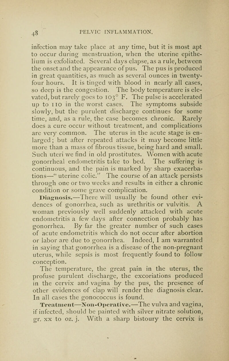 infection may take place at any time, but it is most apt to occur during menstruation, when the uterine epithe- lium is exfoliated. Several days elapse, as a rule, between the onset and the appearance of pus. The pus is produced in great quantities, as much as several ounces in twenty- four hours. It is tinged with blood in nearly all cases, so deep is the congestion. The body temperature is ele- vated^ but rarely goes to 103° F. The pulse is accelerated up to 110 in the worst cases. The symptoms subside slowly, but the purulent discharge continues for some time, and, as a rule, the case becomes chronic. Rarely does a cure occur without treatment, and complications are very common. The uterus in the acute stage is en- larged ; but after repeated attacks it may become little more than a mass of fibrous tissue, being hard and small. Such uteri we find in old prostitutes. Women with acute gonorrheal endometritis take to bed. The suffering is continuous, and the pain is marked by sharp exacerba- tions— uterine colic. The course of an attack persists through one or two weeks and results in either a chronic condition or some grave coriiplication. Diag-nosis.—There will usually be found other evi- dences of gonorrhea, such as urethritis or vulvitis. A woman previously well suddenly attacked with acute endometritis a few days after connection probably has gonorrhea. By far the greater number of such cases of acute endometritis which do not occur after abortion or labor are due to gonorrhea. Indeed, I am warranted in saying that gonorrhea is a disease of the non-pregnant uterus, while sepsis is most frequently found to follow conception. The temperature, the great pain in the uterus, the profuse purulent discharge, the excoriations produced in the cervix and vagina by the pus, the presence of other evidences of clap will render the diagnosis clear. In all cases the gonococcus is found. Treatment—]Sr<ni-Operative.—The vulva and vagina, if infected, should be painted with silver nitrate solution, gr. XX to oz. j. With a sharp bistoury the cervix is
