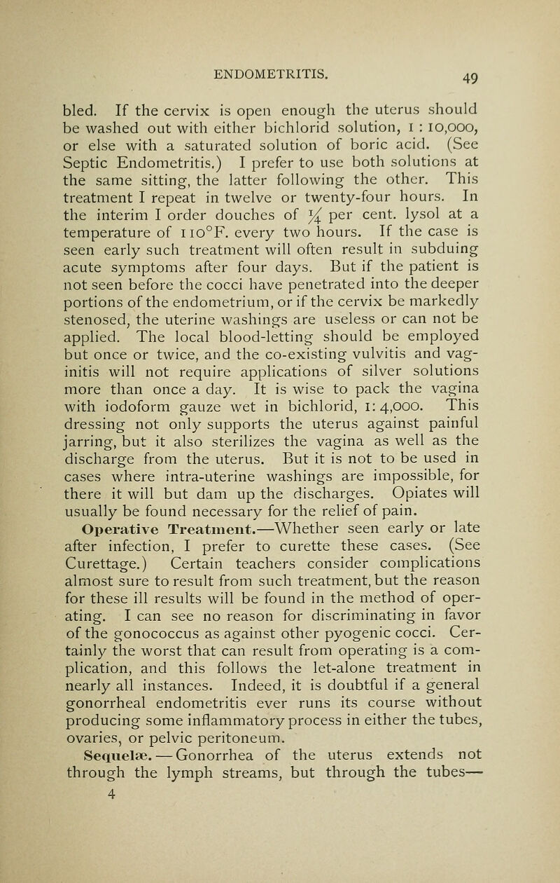 bled. If the cervix is open enough the uterus should be washed out with either bichlorid solution, i : lo,ooo, or else with a saturated solution of boric acid. (See Septic Endometritis.) I prefer to use both solutions at the same sitting, the latter following the other. This treatment I repeat in twelve or twenty-four hours. In the interim I order douches of % per cent, lysol at a temperature of iio°F. every two hours. If the case is seen early such treatment will often result in subduing acute symptoms after four days. But if the patient is not seen before the cocci have penetrated into the deeper portions of the endometrium, or if the cervix be markedly stenosed, the uterine washings are useless or can not be applied. The local blood-letting should be employed but once or twice, and the co-existing vulvitis and vag- initis will not require applications of silver solutions more than once a day. It is wise to pack the vagina with iodoform gauze wet in bichlorid, 1:4,000. This dressing not only supports the uterus against painful jarring, but it also sterilizes the vagina as well as the discharge from the uterus. But it is not to be used in cases where intra-uterine washings are impossible, for there it will but dam up the discharges. Opiates will usually be found necessary for the relief of pain. Operative Treatment.—Whether seen early or late after infection, I prefer to curette these cases. (See Curettage.) Certain teachers consider complications almost sure to result from such treatment, but the reason for these ill results will be found in the method of oper- ating. I can see no reason for discriminating in favor of the gonococcus as against other pyogenic cocci. Cer- tainly the worst that can result from operating is a com- plication, and this follows the let-alone treatment in nearly all instances. Indeed, it is doubtful if a general gonorrheal endometritis ever runs its course without producing some inflammatory process in either the tubes, ovaries, or pelvic peritoneum. Sequelae. — Gonorrhea of the uterus extends not through the lymph streams, but through the tubes— 4