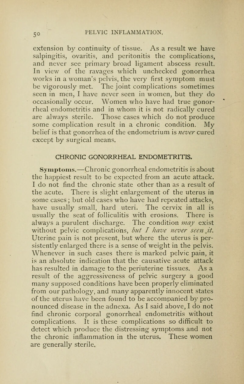 so extension by continuity of tissue. As a result we have salpingitis, ovaritis, and peritonitis the complications, and never see primary broad ligament abscess result. In view of the ravages which unchecked gonorrhea works in a woman's pelvis, the very first symptom must be vigorously met. The joint complications sometimes seen in men, I have never seen in women, but they do occasionally occur. Women who have had true gonor- rheal endometritis and in whom it is not radically cured are always sterile. Those cases which do not produce some complication result in a chronic condition. My belief is that gonorrhea of the endometrium is never cured except by surgical means. CHRONIC GONORRHEAL ENDOMETRITIS. Symptoms.—Chronic gonorrheal endometritis is about the happiest result to be expected from an acute attack. I do not find the chronic state other than as a result of the acute. There is slight enlargement of the uterus in some cases; but old cases who have had repeated attacks, have usually small, hard uteri. The cervix in all is usually the seat of folliculitis with erosions. There is always a purulent discharge. The condition may exist without pelvic complications, but I have neve}' seen jt. Uterine pain is not present, but where the uterus is per- sistently enlarged there is a sense of weight in the pelvis. Whenever in such cases there is marked pelvic pain, it is an absolute indication that the causative acute attack has resulted in damage to the periuterine tissues. As a result of the aggressiveness of pelvic surgery a good many supposed conditions have been properly eliminated from our pathology, and many apparently innocent states of the uterus have been found to be accompanied by pro- nounced disease in the adnexa. As I said above, I do not find chronic corporal gonorrheal endometritis without complications. It is these complications so difficult to detect which produce the distressing symptoms and not the chronic inflammation in the uterus. These women are generally sterile.