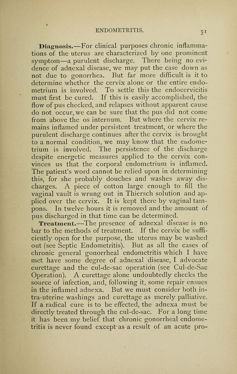 Diagnosis.—For clinical purposes chronic inflamma- tions of the uterus are characterized by one prominent symptom—a purulent discharge. There being no evi- dence of adnexal disease, we may put the case down as not due to gonorrhea. But far more difficult is it to determine whether the cervix alone or the entire endo- metrium is involved. To settle this the endocervicitis must first be cured. If this is easily accomplished, the flow of pus checked, and relapses without apparent cause do not occur, we can be sure that the pus did not come from above the os internum. But where the cervix re- mains inflamed under persistent treatment, or where the purulent discharge continues after the cervix is brought to a normal condition, we may know that the endome- trium is involved. The persistence of the discharge despite energetic measures applied to the cervix con- vinces us that the corporal endometrium is inflamed. The patient's word cannot be relied upon in determining this, for she probably douches and washes away dis- charges. A piece of cotton large enough to fill the vaginal vault is wrung out in Thiersch solution and ap- plied over the cervix. It is kept there by vaginal tam- pons. In twelve hours it is removed and the amount of pus discharged in that time can be determined. Treatment.—The presence of adnexal disease is no bar to the methods of treatment. If the cervix be suffi- ciently open for the, purpose, the uterus may be washed out (see Septic Endometritis). But as all the cases of chronic general gonorrheal endometritis which I have met have some degree of adnexal disease, I advocate curettage and the cul-de-sac operation (see Cul-de-Sac Operation). A curettage alone undoubtedly checks the source of infection, and, following it, some repair ensues in the inflamed adnexa. But we must consider both in- tra-uterine washings and curettage as merely palliative. If a radical cure is to be effected, the adnexa must be directly treated through the cul-de-sac. For a long time it has been my behef that chronic gonorrheal endome- tritis is never found except'as a result of an acute pro-