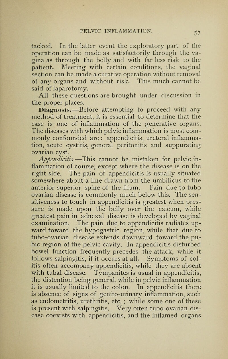 tacked. In the latter event the exploratory part of the operation can be made as satisfactorily through the va- gina as through the belly and with far less risk to the patient. Meeting with certain conditions, the vaginal section can be made a curative operation without removal of any organs and without risk. This much cannot be said of laparotomy. All these questions are brought under discussion in the proper places. Diag-iiosis.—Before attempting to proceed with any method of treatment, it is essential to determine that the case is one of inflammation of the generative organs. The diseases with which pelvic inflammation is most com- monly confounded are : appendicitis, ureteral inflamma- tion, acute cystitis, general peritonitis and suppurating ovarian cyst. Appendicitis.—This cannot be mistaken for pelvic in- flammation of course, except where the disease is on the right side. The pain of appendicitis is usually situated somewhere about a line drawn from the umbilicus to the anterior superior spine of the ilium. Pain due to tube ovarian disease is commonly much below this. The sen- sitiveness to touch in appendicitis is greatest when pres- sure is made upon the belly over the caecum, while greatest pain in adnexal disease is developed by vaginal examination. The pain due to appendicitis radiates up- ward toward the hypogastric region, while that due to tubo-ovarian disease extends downward toward the pu- bic region of the pelvic cavity. In appendicitis disturbed bowel function frequently precedes the attack, while it follows salpingitis, if it occurs at all. Symptoms of col- itis often accompany appendicitis, while they are absent with tubal disease. Tympanites is usual in appendicitis, the distention being general, while in pelvic inflammation it is usually limited to the colon. In appendicitis there is absence of signs of genito-urinary inflammation, such as endometritis, urethritis, etc.; while some one of these is present with salpingitis. Very often tubo-ovarian dis- ease coexists with appendicitis, and the inflamed organs