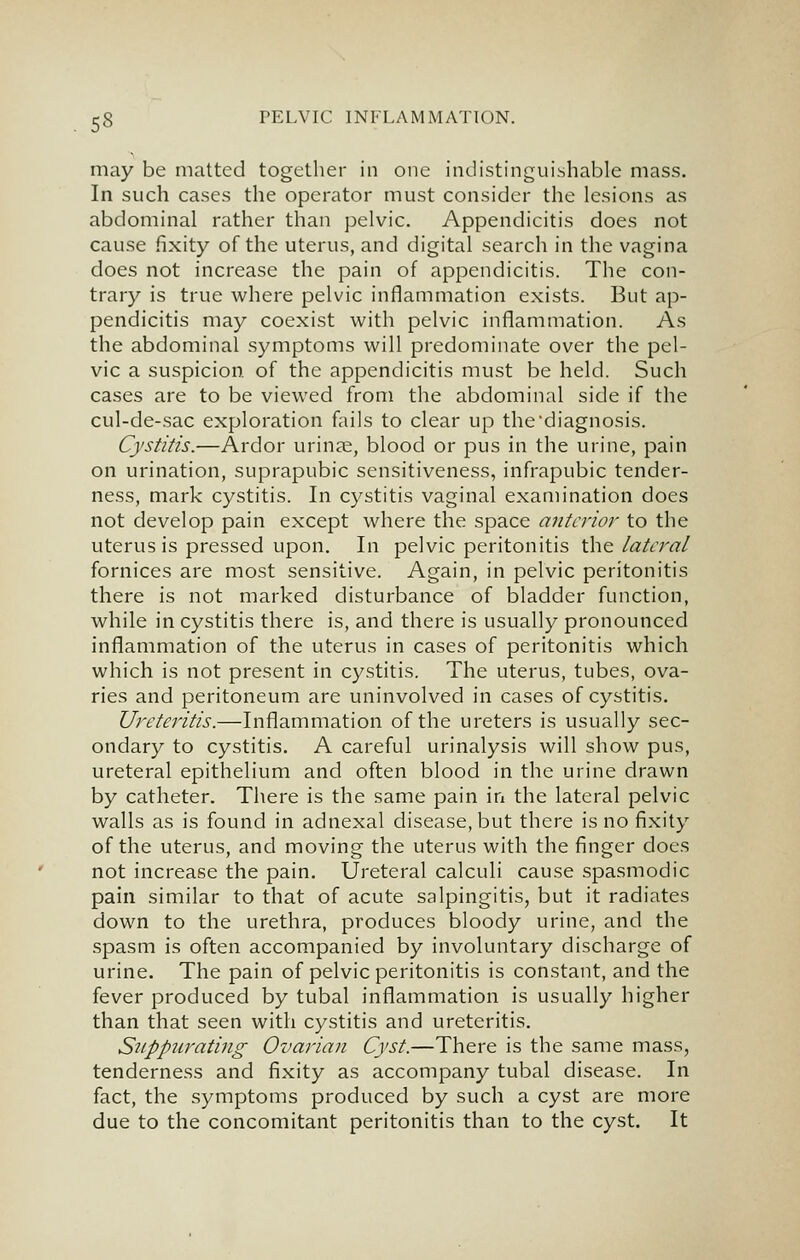 may be matted together in one indistinguishable mass. In such cases the operator must consider the lesions as abdominal rather than pelvic. Appendicitis does not cause fixity of the uterus, and digital search in the vagina does not increase the pain of appendicitis. The con- trary is true where pelvic inflammation exists. But ap- pendicitis may coexist with pelvic inflammation. As the abdominal symptoms will predominate over the pel- vic a suspicion of the appendicitis must be held. Such cases are to be viewed from the abdominal side if the cul-de-sac exploration fails to clear up the'diagnosis. Cystitis.—Ardor urinje, blood or pus in the urine, pain on urination, suprapubic sensitiveness, infrapubic tender- ness, mark cystitis. In cystitis vaginal examination does not develop pain except where the space anterior to the uterus is pressed upon. In pelvic peritonitis the lateral fornices are most sensitive. Again, in pelvic peritonitis there is not marked disturbance of bladder function, while in cystitis there is, and there is usually pronounced inflammation of the uterus in cases of peritonitis which which is not present in cystitis. The uterus, tubes, ova- ries and peritoneum are uninvolved in cases of cystitis. Ureteritis.—Inflammation of the ureters is usually sec- ondary to cystitis. A careful urinalysis will show pus, ureteral epithelium and often blood in the urine drawn by catheter. There is the same pain in the lateral pelvic walls as is found in adnexal disease, but there is no fixity of the uterus, and moving the uterus with the finger does not increase the pain. Ureteral calculi cause spasmodic pain similar to that of acute salpingitis, but it radiates down to the urethra, produces bloody urine, and the spasm is often accompanied by involuntary discharge of urine. The pain of pelvic peritonitis is constant, and the fever produced by tubal inflammation is usually higher than that seen with cystitis and ureteritis. Siippurating Ovarian Cyst.—There is the same mass, tenderness and fixity as accompany tubal disease. In fact, the symptoms produced by such a cyst are more due to the concomitant peritonitis than to the cyst. It