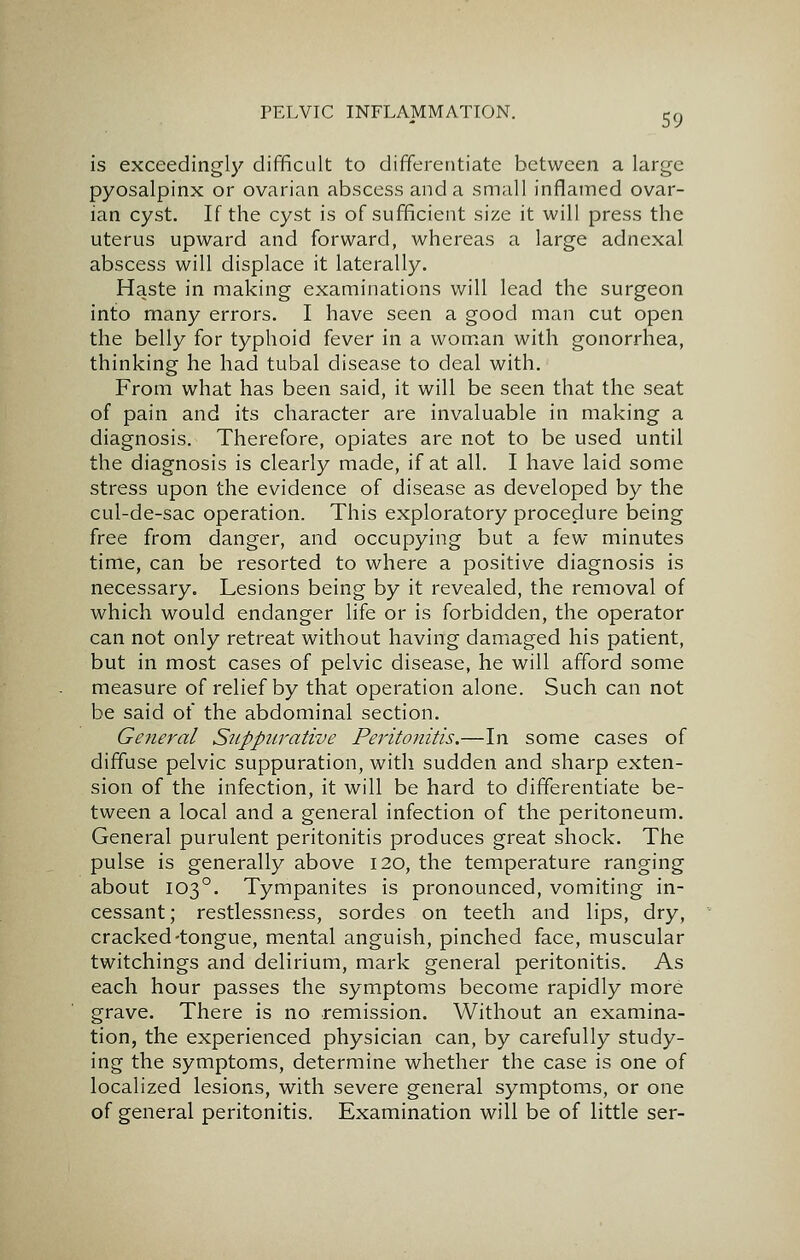 is exceedingly difficult to differentiate between a large pyosalpinx or ovarian abscess and a small inflamed ovar- ian cyst. If the cyst is of sufficient size it will press the uterus upward and forward, whereas a large adnexal abscess will displace it laterally. Haste in making examinations will lead the surgeon into many errors. I have seen a good man cut open the belly for typhoid fever in a woman with gonorrhea, thinking he had tubal disease to deal with. From what has been said, it will be seen that the seat of pain and its character are invaluable in making a diagnosis. Therefore, opiates are not to be used until the diagnosis is clearly made, if at all. I have laid some stress upon the evidence of disease as developed by the cul-de-sac operation. This exploratory procedure being free from danger, and occupying but a few minutes time, can be resorted to where a positive diagnosis is necessary. Lesions being by it revealed, the removal of which would endanger life or is forbidden, the operator can not only retreat without having damaged his patient, but in most cases of pelvic disease, he will afford some measure of relief by that operation alone. Such can not be said of the abdominal section. General Suppurative Peritonitis.—In some cases of diffuse pelvic suppuration, with sudden and sharp exten- sion of the infection, it will be hard to differentiate be- tween a local and a general infection of the peritoneum. General purulent peritonitis produces great shock. The pulse is generally above 120, the temperature ranging about 103°. Tympanites is pronounced, vomiting in- cessant; restlessness, sordes on teeth and lips, dry, cracked-tongue, mental anguish, pinched face, muscular twitchings and delirium, mark general peritonitis. As each hour passes the symptoms become rapidly more grave. There is no remission. Without an examina- tion, the experienced physician can, by carefully study- ing the symptoms, determine whether the case is one of localized lesions, with severe general symptoms, or one of general peritonitis. Examination will be of little ser-