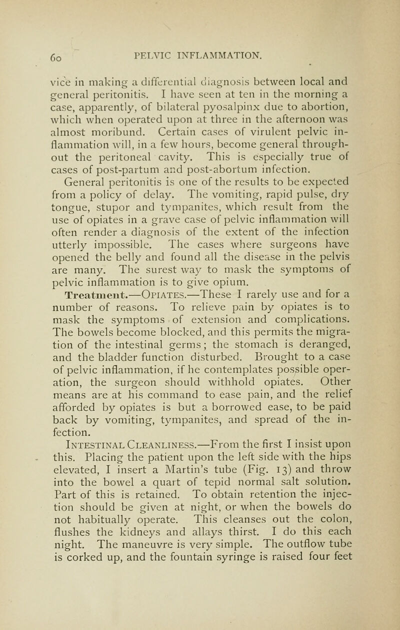 vice in making a differential uiagnosis between local and general peritonitis. I have seen at ten in the morning a case, apparently, of bilateral pyosalpinx due to abortion, which when operated upon at three in the afternoon was almost moribund. Certain cases of virulent pelvic in- flammation will, in a few hours, become general through- out the peritoneal cavity. This is especially true of cases of post-partum and post-abortum infection. General peritonitis is one of the results to be expected from a policy of delay. The vomiting, rapid pulse, dry tongue, stupor and tympanites, which result from the use of opiates in a grave case of pelvic inflammation will often render a diagnosis of the extent of the infection utterly impossible. The cases where surgeons have opened the belly and found all the disease in the pelvis are many. The surest way to mask the symptoms of pelvic inflammation is to give opium. Treatment.—Opiates.—These I rarely use and for a number of reasons. To relieve pain by opiates is to mask the symptoms of extension and complications. The bowels become blocked, and this permits the migra- tion of the intestinal germs; the stomach is deranged, and the bladder function disturbed. Brought to a case of pelvic inflammation, if he contemplates possible oper- ation, the surgeon should withhold opiates. Other means are at his command to ease pain, and the relief afforded by opiates is but a borrowed ease, to be paid back by vomiting, tympanites, and spread of the in- fection. Intestinal Cleanliness.—From the first I insist upon this. Placing the patient upon the left side with the hips elevated, I insert a Martin's tube (Fig. 13) and throw into the bowel a quart of tepid normal salt solution. Part of this is retained. To obtain retention the injec- tion should be given at night, or when the bowels do not habitually operate. This cleanses out the colon, flushes the kidneys and allays thirst. I do this each night. The maneuvre is very simple. The outflow tube is corked up, and the fountain syringe is raised four feet