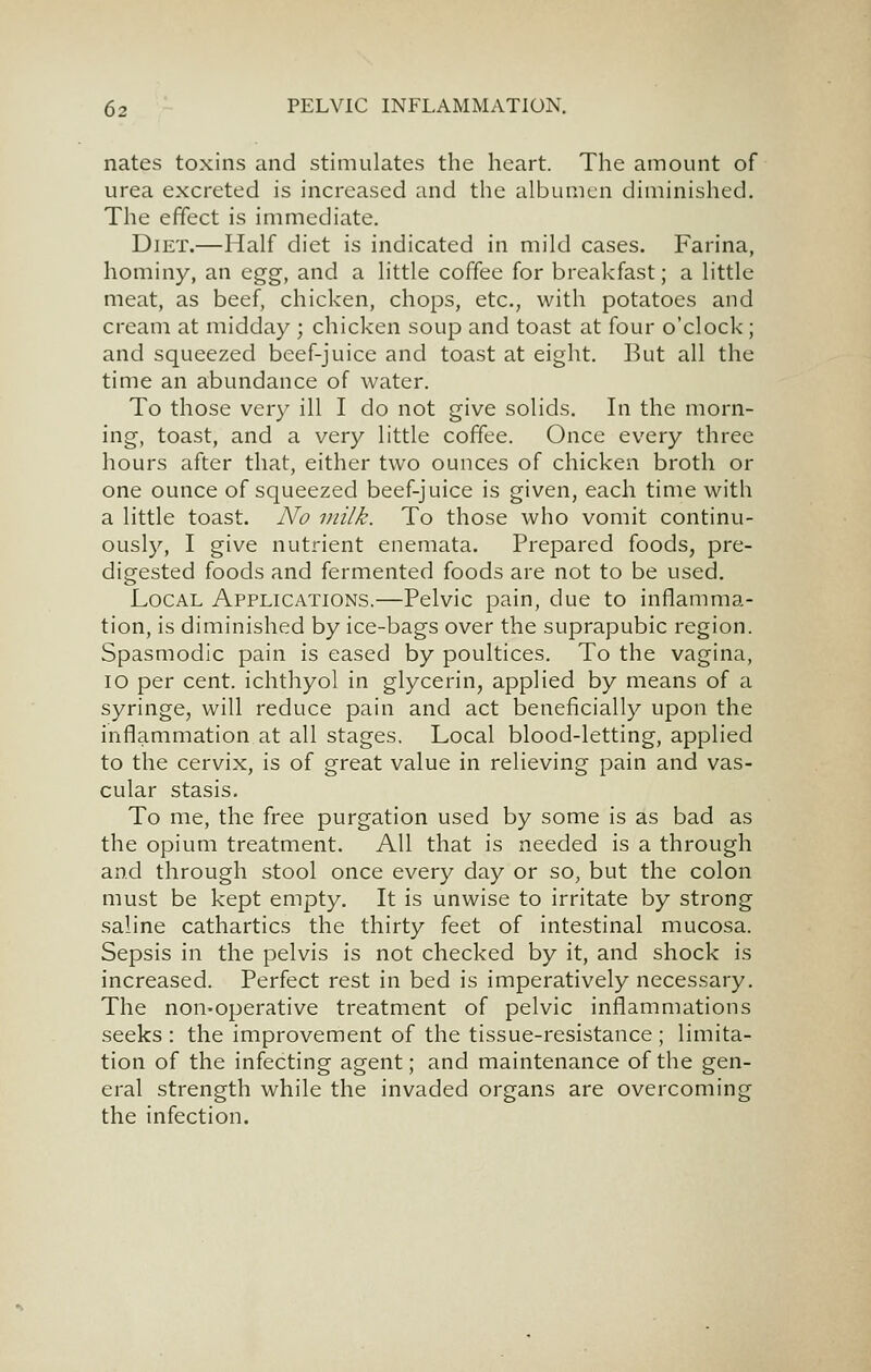 nates toxins and stimulates the heart. The amount of urea excreted is increased and the albumen diminished. The effect is immediate. Diet.—Half diet is indicated in mild cases. Farina, hominy, an egg, and a little coffee for breakfast; a little meat, as beef, chicken, chops, etc., with potatoes and cream at midday ; chicken soup and toast at four o'clock; and squeezed beef-juice and toast at eight. But all the time an abundance of water. To those very ill I do not give solids. In the morn- ing, toast, and a very little coffee. Once every three hours after that, either two ounces of chicken broth or one ounce of squeezed beef-juice is given, each time with a little toast. No milk. To those who vomit continu- ously, I give nutrient enemata. Prepared foods, pre- digested foods and fermented foods are not to be used. Local Applications.—Pelvic pain, due to inflamma- tion, is diminished by ice-bags over the suprapubic region. Spasmodic pain is eased by poultices. To the vagina, lo per cent, ichthyol in glycerin, applied by means of a syringe, will reduce pain and act beneficially upon the inflammation at all stages. Local blood-letting, applied to the cervix, is of great value in relieving pain and vas- cular stasis. To me, the free purgation used by some is as bad as the opium treatment. All that is needed is a through and through stool once every day or so, but the colon must be kept empty. It is unwise to irritate by strong saline cathartics the thirty feet of intestinal mucosa. Sepsis in the pelvis is not checked by it, and shock is increased. Perfect rest in bed is imperatively necessary. The non-operative treatment of pelvic inflammations seeks : the improvement of the tissue-resistance ; limita- tion of the infecting agent; and maintenance of the gen- eral strength while the invaded organs are overcoming the infection.
