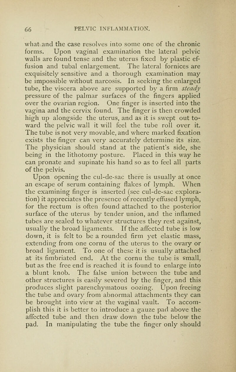 what and the case resolves into some one of the chronic forms. Upon vaginal examination the lateral pelvic walls are found tense and the uterus fixed by plastic ef- fusion and tubal enlargement. The lateral fornices are exquisitely sensitive and a thorough examination may be impossible without narcosis. In seeking the enlarged tube, the viscera above are supported by a firm steady pressure of the palmar surfaces of the fingers applied over the ovarian region. One finger is inserted into the vagina and the cervix found. The finger is then crowded high up alongside the uterus, and as it is swept out to- ward the pelvic wall it will feel the tube roll over it. The tube is not very movable, and where marked fixation exists the finger can very accurately determine its size. The physician should stand at the patient's side, she being in the lithotomy posture. Placed in this way he can pronate and supinate his hand so as to feel all parts of the pelvis. Upon opening the cul-de-sac there is usually at once an escape of serum containing flakes of lymph. When the examining finger is inserted (see cul-de-sac explora- tion) it appreciates the presence of recently effused lymph, for the rectum is often found attached to the posterior surface of the uterus by tender union, and the inflamed tubes are sealed to whatever structures they rest against, usually the broad ligaments. If the affected tube is low down, it is felt to be a rounded firm yet elastic mass, extending from one cornu of the uterus to the ovary or broad ligament. To one of these it is usually attached at its fimbriated end. At the cornu the tube is small, but as the free end is reached it is found to enlarge into a blunt knob. The false union between the tube and other structures is easily severed by the finger, and this produces slight parenchymatous oozing. Upon freeing the tube and ovary from abnormal attachments they can be brought into view at the vaginal vault. To accom- plish this it is better to introduce a gauze pad above the affected tube and then draw down the tube below the pad. In manipulating the tube the finger only should