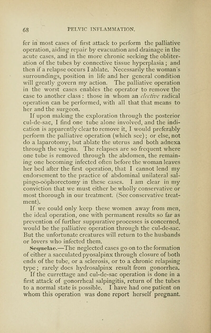 fer in most cases of first attack to perform the palliative operation, aiding- repair by evacuation and drainage in the acute cases, and in the more chronic seeking the obliter- ation of the tubes by connective tissue hyperplasia ; and then if a relapse occurs I ablate. Necessarily the woman's surroundings, position in life and her general condition will greatly govern my action. The palliative operation in the worst cases enables the operator to remove the case to another class : those in whom an elective radical operation can be performed, with all that that means to her and the surgeon. If upon making the exploration through the posterior cul-de-sac, I find one tube alone involved, and the indi- cation is apparently clear to remove it, I would preferably perform the palliative operation (which see); or else, not do a laparotomy, but ablate the uterus and both adnexa through the vagina. The relapses are so frequent where one tube is removed through the abdomen, the remain- ing one becoming infected often before the woman leaves her bed after the first operation, that I cannot lend my endorsement to the practice of abdominal unilateral sal- pingo-oophorectomy in these cases. I am clear in my conviction that we must either be wholly conservative or most thorough in our treatment. (See conservative treat- ment). If we could only keep these women away from men, the ideal operation, one with permanent results so far as prevention of further suppurative processes is concerned, would be the palliative operation through the cul-de-sac. But the unfortunate creatures will return to the husbands or lovers who infected them. Sequelae.—The neglected cases go on to the formation of either a sacculated pyosalpinx through closure of both ends of the tube, or a sclerosis, or to a chronic relapsing type ; rarely does hydrosalpinx result from gonorrhea. If the currettage and cul-de-sac operation is done in a first attack of gonorrheal salpingitis, return of the tubes to a normal state is possible. I have had one patient on whom this operation was done report herself pregnant.