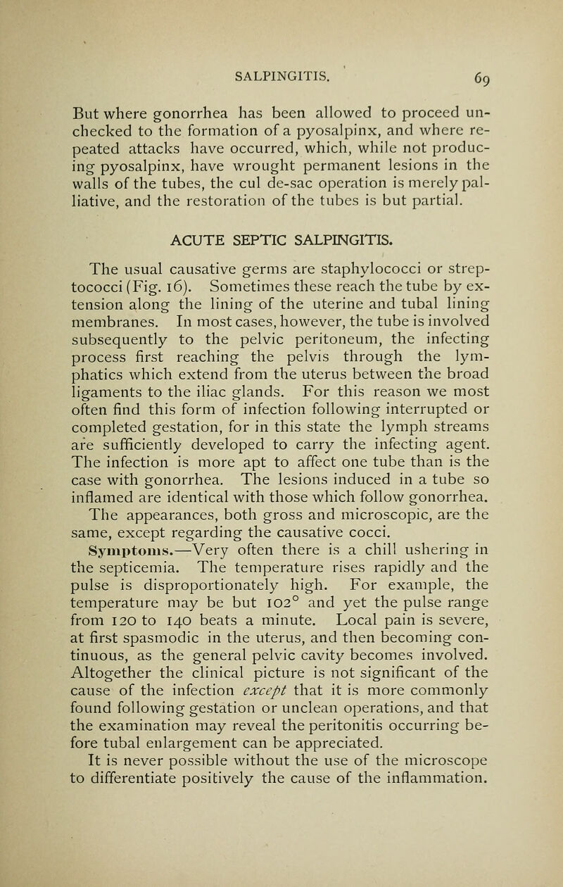 But where gonorrhea has been allowed to proceed un- checked to the formation of a pyosalpinx, and where re- peated attacks have occurred, which, while not produc- ing pyosalpinx, have wrought permanent lesions in the walls of the tubes, the cul de-sac operation is merely pal- liative, and the restoration of the tubes is but partial. ACUTE SEPTIC SALPINGITIS. The usual causative germs are staphylococci or strep- tococci (Fig. 16). Sometimes these reach the tube by ex- tension along the lining of the uterine and tubal lining membranes. In most cases, however, the tube is involved subsequently to the pelvic peritoneum, the infecting process first reaching the pelvis through the lym- phatics which extend from the uterus between the broad ligaments to the iliac glands. For this reason we most often find this form of infection following interrupted or completed gestation, for in this state the lymph streams are sufficiently developed to carry the infecting agent. The infection is more apt to affect one tube than is the case with gonorrhea. The lesions induced in a tube so inflamed are identical with those which follow gonorrhea. The appearances, both gross and microscopic, are the same, except regarding the causative cocci. Syniptonis.—Very often there is a chill ushering in the septicemia. The temperature rises rapidly and the pulse is disproportionately high. For example, the temperature may be but 102° and yet the pulse range from 120 to 140 beats a minute. Local pain is severe, at first spasmodic in the uterus, and then becoming con- tinuous, as the general pelvic cavity becomes involved. Altogether the clinical picture is not significant of the cause of the infection except that it is more commonly found following gestation or unclean operations, and that the examination may reveal the peritonitis occurring be- fore tubal enlargement can be appreciated. It is never possible without the use of the microscope to differentiate positively the cause of the inflammation.