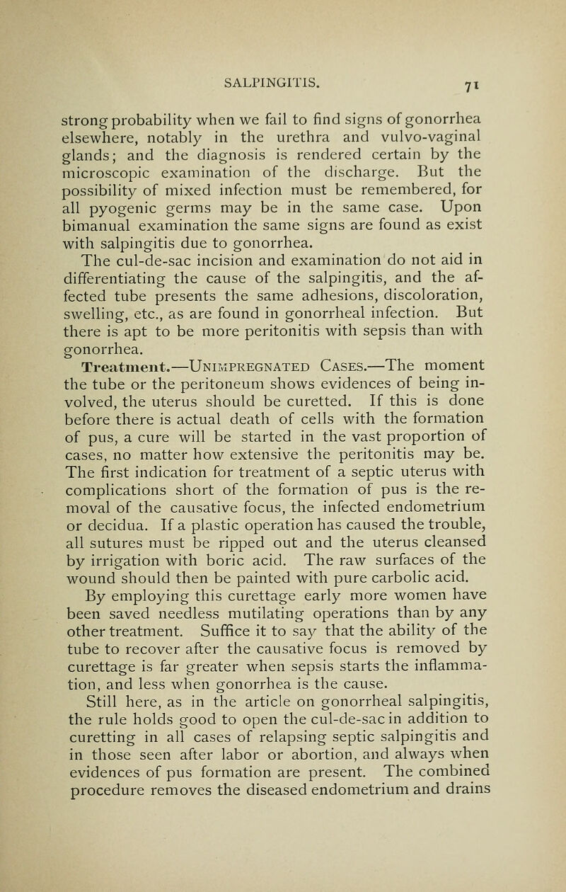 Strong probability when we fail to find signs of gonorrhea elsewhere, notably in the urethra and vulvo-vaginal glands; and the diagnosis is rendered certain by the microscopic examination of the discharge. But the possibility of mixed infection must be remembered, for all pyogenic germs may be in the same case. Upon bimanual examination the same signs are found as exist with salpingitis due to gonorrhea. The cul-de-sac incision and examination do not aid in differentiating the cause of the salpingitis, and the af- fected tube presents the same adhesions, discoloration, swelling, etc., as are found in gonorrheal infection. But there is apt to be more peritonitis with sepsis than with gonorrhea. Treatment.—Unimpregnated Cases.—The moment the tube or the peritoneum shows evidences of being in- volved, the uterus should be curetted. If this is done before there is actual death of cells with the formation of pus, a cure will be started in the vast proportion of cases, no matter how extensive the peritonitis may be. The first indication for treatment of a septic uterus with complications short of the formation of pus is the re- moval of the causative focus, the infected endometrium or decidua. If a plastic operation has caused the trouble, all sutures must be ripped out and the uterus cleansed by irrigation with boric acid. The raw surfaces of the wound should then be painted with pure carbolic acid. By employing this curettage early more women have been saved needless mutilating operations than by any other treatment. Suffice it to say that the ability of the tube to recover after the causative focus is removed by curettage is far greater when sepsis starts the inflamma- tion, and less when gonorrhea is the cause. Still here, as in the article on gonorrheal salpingitis, the rule holds good to open the cul-de-sac in addition to curetting in all cases of relapsing septic salpingitis and in those seen after labor or abortion, and always when evidences of pus formation are present. The combined procedure removes the diseased endometrium and drains