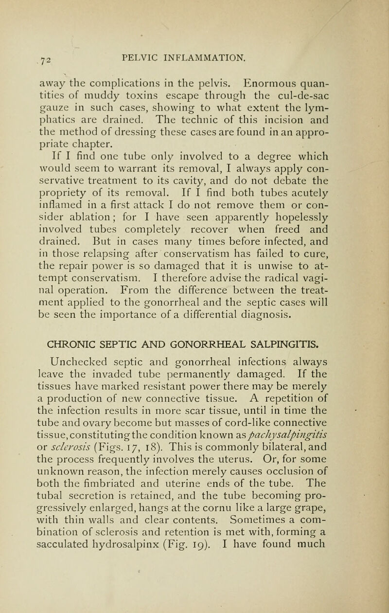 away the complications in the pelvis. Enormous quan- tities of muddy toxins escape through the cul-de-sac gauze in such cases, showing to what extent the lym- phatics are drained. The technic of this incision and the method of dressing these cases are found in an appro- priate chapter. If I find one tube only involved to a degree which would seem to warrant its removal, I always apply con- servative treatment to its cavity, and do not debate the propriety of its removal. If I find both tubes acutely inflamed in a first attack I do not remove them or con- sider ablation; for I have seen apparently hopelessly involved tubes completely recover when freed and drained. But in cases many times before infected, and in those relapsing after conservatism has failed to cure, the repair power is so damaged that it is unwise to at- tempt conservatism. I therefore advise the radical vagi- nal operation. From the difference between the treat- ment applied to the gonorrheal and the septic cases will be seen the importance of a differential diagnosis. CHRONIC SEPTIC AND GONORRHEAL SALPINGITIS. Unchecked septic and gonorrheal infections always leave the invaded tube permanently damaged. If the tissues have marked resistant power there may be merely a production of new connective tissue. A repetition of the infection results in more scar tissue, until in time the tube and ovary become but masses of cord-like connective tissue,constitutingthe condition known diSpachysalpingitis or sclerosis (Figs. 17, 18). This is commonly bilateral, and the process frequently involves the uterus. Or, for some unknown reason, the infection merely causes occlusion of both the fimbriated and uterine ends of the tube. The tubal secretion is retained, and the tube becoming pro- gressively enlarged, hangs at the cornu like a large grape, with thin walls and clear contents. Sometimes a com- bination of sclerosis and retention is met with, forming a sacculated hydrosalpinx (Fig. 19). I have found much