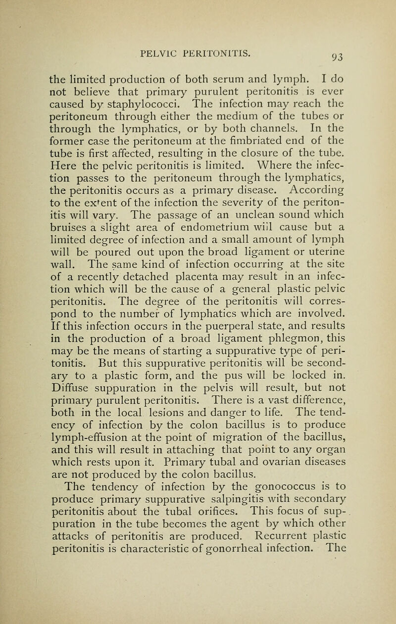 the limited production of both serum and lymph. I do not believe that primary purulent peritonitis is ever caused by staphylococci. The infection may reach the peritoneum through either the medium of the tubes or through the lymphatics, or by both channels. In the former case the peritoneum at the fimbriated end of the tube is first affected, resulting in the closure of the tube. Here the pelvic peritonitis is limited. Where the infec- tion passes to the peritoneum through the lymphatics, the peritonitis occurs as a primary disease. According to the extent of the infection the severity of the periton- itis will vary. The passage of an unclean sound which bruises a slight area of endometrium will cause but a limited degree of infection and a small amount of lymph will be poured out upon the broad ligament or uterine wall. The same kind of infection occurring at the site of a recently detached placenta may result in an infec- tion which will be the cause of a general plastic pelvic peritonitis. The degree of the peritonitis will corres- pond to the number of lymphatics which are involved. If this infection occurs in the puerperal state, and results in the production of a broad ligament phlegmon, this may be the means of starting a suppurative type of peri- tonitis. But this suppurative peritonitis will be second- ary to a plastic form, and the pus will be locked in. Diffuse suppuration in the pelvis will result, but not primary purulent peritonitis. There is a vast difference, both in the local lesions and danger to life. The tend- ency of infection by the colon bacillus is to produce lymph-effusion at the point of migration of the bacillus, and this will result in attaching that point to any organ which rests upon it. Primary tubal and ovarian diseases are not produced by the colon bacillus. The tendency of infection by the gonococcus is to produce primary suppurative salpingitis with secondary peritonitis about the tubal orifices. This focus of sup- puration in the tube becomes the agent by which other attacks of peritonitis are produced. Recurrent plastic peritonitis is characteristic of gonorrheal infection. The
