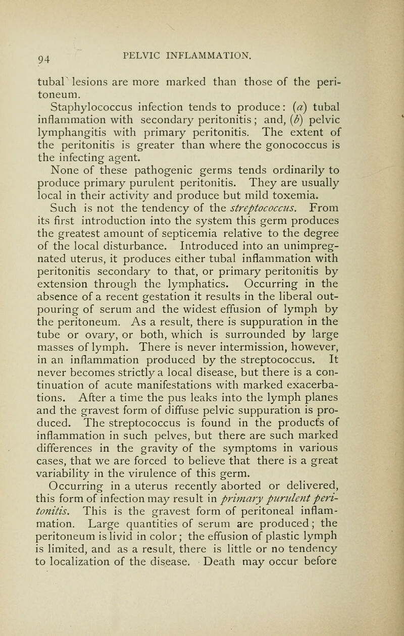 tubal lesions are more marked than those of the peri- toneum. Staphylococcus infection tends to produce: (a) tubal inflammation with secondary peritonitis ; and, (d) pelvic lymphangitis with primary peritonitis. The extent of the peritonitis is greater than where the gonococcus is the infecting agent. None of these pathogenic germs tends ordinarily to produce primary purulent peritonitis. They are usually local in their activity and produce but mild toxemia. Such is not the tendency of the streptococcus. From its first introduction into the system this germ produces the greatest amount of septicemia relative to the degree of the local disturbance. Introduced into an unimpreg- nated uterus, it produces either tubal inflammation with peritonitis secondary to that, or primary peritonitis by extension through the lymphatics. Occurring in the absence of a recent gestation it results in the liberal out- pouring of serum and the widest effusion of lymph by the peritoneum. As a result, there is suppuration in the tube or ovary, or both, which is surrounded by large masses of lymph. There is never intermission, however, in an inflammation produced by the streptococcus. It never becomes strictl)^a local disease, but there is a con- tinuation of acute manifestations with marked exacerba- tions. After a time the pus leaks into the lymph planes and the gravest form of diffuse pelvic suppuration is pro- duced. The streptococcus is found in the product's of inflammation in such pelves, but there are such marked differences in the gravity of the symptoms in various cases, that we are forced to believe that there is a great variability in the virulence of this germ. Occurring in a uterus recently aborted or delivered, this form of infection may result in primary purulent peri- tonitis. This is the gravest form of peritoneal inflam- mation. Large quantities of serum are produced ; the peritoneum is livid in color; the effusion of plastic lymph is limited, and as a result, there is little or no tendency to localization of the disease. Death may occur before
